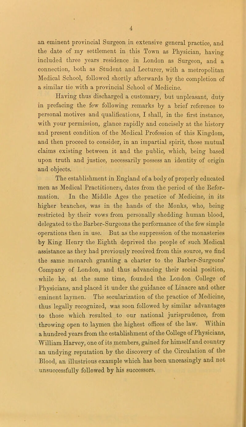 an eminent provincial Surgeon in extensive general practice, and the date of my settlement in this Town as Physician, having included three years residence in London as Surgeon, and a connection, both as Student and Lecturer, with a metropolitan Medical School, followed shortly afterwards by the completion of a similar tie with a provincial School of Medicine. Having thus discharged a customary, but unpleasant, duty in prefacing the few following remarks by a brief reference to personal motives and qualifications, I shall, in the first instance, with your permission, glance rapidly and concisely at the history and present condition of the Medical Profession of this Kingdom, and then proceed to consider, in an impartial spirit, those mutual claims existing between it and the public, which, being based upon truth and justice, necessarily possess an identity of origin and objects. The establishment in England of a body of properly educated men as Medical Practitioners, dates from the period of the Refor- mation. In the Middle Ages the practice of Medicine, in its higher branches, was in the hands of the Monks, who, being restricted by their vows from personally shedding human blood, delegated to the Barber-Surgeons the performance of the few simple operations then in use. But as the suppression of the monasteries by King Henry the Eighth deprived the people of such Medical assistance as they had previously received from this source, we find the same monarch granting a charter to the Barber-Surgeons' Company of London, and thus advancing their social position, while he, at the same time, founded the London College of Physicians, and placed it under the guidance of Linacre and other eminent laymen. The secularization of the practice of Medicine, thus legally recognized, was soon followed by similar advantages to those which resulted to our national jurisprudence, from throwing open to laymen the highest offices of the law. Within a hundred years from the establishment of the College of Physicians, William Harvey, one of its members, gained for himself and country an undying reputation by the discovery of the Circulation of the Blood, an illustrious example which has been unceasingly and not unsuccessfully followed by his successors.