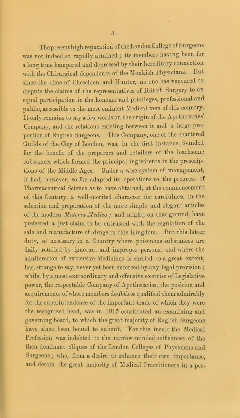 Thepresenthigh reputation of the London College of Surgeons was not indeed so rapidly attained ; its members having been for a long time hampered and depressed by their hereditary connection with the Chirurgical dependents of the Monkish Physicians. But since the time of Cheselden and Hunter, no one has ventured to dispute the claims of the representatives of British Surgery to an equal participation in the honours and privileges, professional and public, accessible to the most eminent Medical men of this country. It only remains to say a few words on the origin of the Apothecaries' Company, and the relations existing between it and a large pro- portion of English Surgeons. This Company, one of the chartered Guilds of the City of London, was, in the first instance, founded for the benefit of the preparers and retailers of the loathsome substances which formed the principal ingredients in the prescrip- tions of the Middle Ages. Under a wise system of management, it had, however, so far adapted its operations to the progress of Pharmaceutical Science as to have obtained, at the commencement of this Century, a well-merited character for carefulness in the selection and preparation of the more simple and elegant articles of the modern Materia Medica ; and might, on that ground, have preferred a just claim to be entrusted with the regulation of the sale and manufacture of drugs in this Kingdom. But this latter duty, so necessary in a Country where poisonous substances are daily retailed by ignorant and improper persons, and where the adulteration of expensive Medicines is carried to a great extent, has, strange to say, never yet been enforced by any legal provision ; while, by a most extraordinary and offensive exercise of Legislative power, the respectable Company of Apothecaries, the position and acquirements of whose members doubtless qualified them admirably for the superintendence of the important trade of which they were the recognized head, was in 1815 constituted an examining and governing board, to which the great majority of English Surgeons have since been bound to submit. For this insult the Medical Profession was indebted to the narrow-minded selfishness of the then dominant cliques of the London Colleges of Physicians and Surgeons; who, from a desire to enhance their own importance, and detain the great majority of Medical Practitioners in a per-