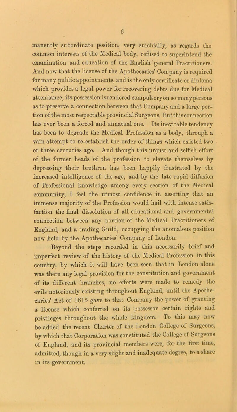 G manently subordinate position, very suicidally, as regards the common interests of the Medical body, refused to superintend the examination and education of the English' general Practitioners. And now that the license of the Apothecaries' Company is required for many public appointments, and is the only certificate or diploma which provides a legal power for recovering debts due for Medical attendance, its possession is rendered compulsory on so many persons as to preserve a connection between that Company and a large por- tion of the most respectableprovincialSurgeons. But this connection has ever been a forced and unnatual one. Its inevitable tendency has been to degrade the Medical Profession as a body, through a vain attempt to re-establish the order of things which existed two or three centuries ago. And though this unjust and selfish effort of the former heads of the profession to elevate themselves by depressing their brethren has been happily frustrated by the increased intelligence of the age, and by the late rapid diffusion of Professional knowledge among every section of the Medical community, I feel the utmost confidence in asserting that an immense majority of the Profession would hail with intense satis- faction the final dissolution of all educational and governmental connection between any portion of the Medical Practitioners of England, and a trading Guild, occupying the anomalous position now held by the Apothecaries' Company of London. Beyond the steps recorded in this necessarily brief and imperfect review of the history of the Medical Profession in this country, by which it will have been seen that in London alone was there any legal provision for the constitution and government of its different branches, no efforts were made to remedy the evils notoriously existing throughout England, until the Apothe- caries' Act of 1815 gave to that Company the power of granting a license which conferred on its possessor certain rights and privileges throughout the whole kingdom. To this may now be added the recent Charter of the London College of Surgeons, by which that Corporation was constituted the College of Surgeons of England, and its provincial members were, for the first time, admitted, though in a very slight and inadequate degree, to a share in its government.