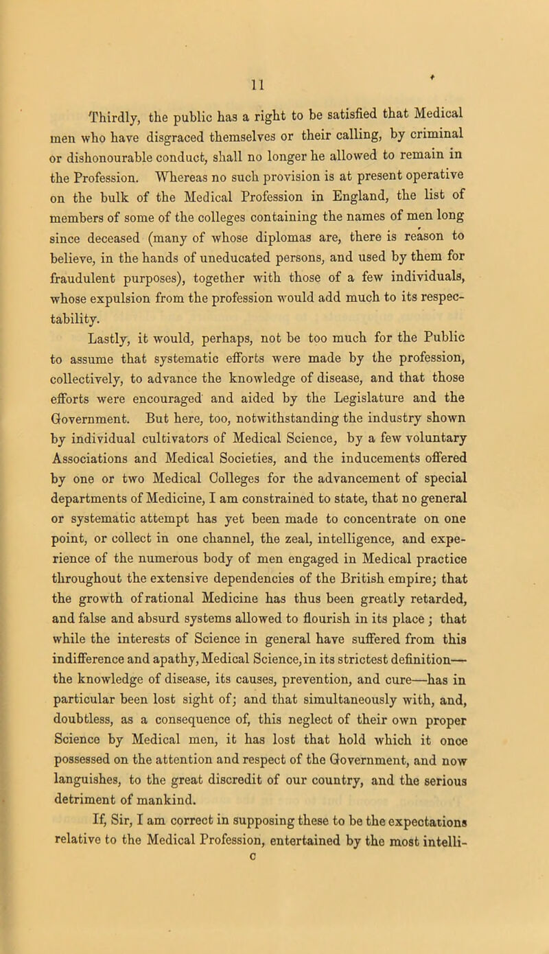 Thirdly, the public has a right to be satisfied that Medical men who have disgraced themselves or their calling, by criminal or dishonourable conduct, shall no longer he allowed to remain in the Profession. Whereas no such provision is at present operative on the bulk of the Medical Profession in England, the list of members of some of the colleges containing the names of men long since deceased (many of whose diplomas are, there is reason to believe, in the hands of uneducated persons, and used by them for fraudulent purposes), together with those of a few individuals, whose expulsion from the profession would add much to its respec- tability. Lastly, it would, perhaps, not be too much for the Public to assume that systematic efforts were made by the profession, collectively, to advance the knowledge of disease, and that those efforts were encouraged and aided by the Legislature and the Government. But here, too, notwithstanding the industry shown by individual cultivators of Medical Science, by a few voluntary Associations and Medical Societies, and the inducements offered by one or two Medical Colleges for the advancement of special departments of Medicine, I am constrained to state, that no general or systematic attempt has yet been made to concentrate on one point, or collect in one channel, the zeal, intelligence, and expe- rience of the numerous body of men engaged in Medical practice throughout the extensive dependencies of the British empire; that the growth of rational Medicine has thus been greatly retarded, and false and absurd systems allowed to flourish in its place; that while the interests of Science in general have suffered from this indifference and apathy, Medical Science, in its strictest definition— the knowledge of disease, its causes, prevention, and cure—has in particular been lost sight of; and that simultaneously with, and, doubtless, as a consequence of, this neglect of their own proper Science by Medical men, it has lost that hold which it once possessed on the attention and respect of the Government, and now languishes, to the great discredit of our country, and the serious detriment of mankind. If, Sir, I am correct in supposing these to be the expectations relative to the Medical Profession, entertained by the most intelli- c