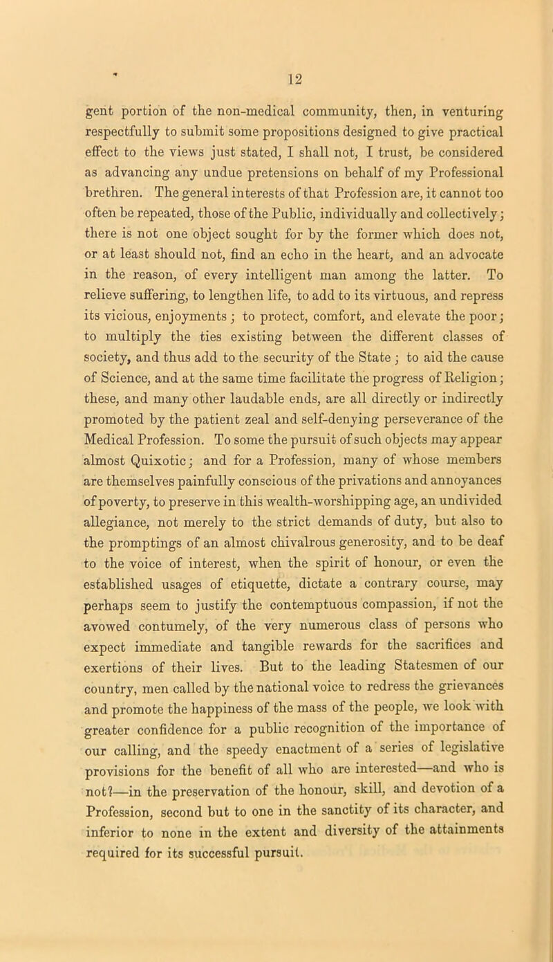 gent portion of the non-medical community, then, in venturing respectfully to submit some propositions designed to give practical effect to the views just stated, I shall not, I trust, be considered as advancing any undue pretensions on behalf of my Professional brethren. The general interests of that Profession are, it cannot too often be repeated, those of the Public, individually and collectively; there is not one object sought for by the former which does not, or at least should not, find an echo in the heart, and an advocate in the reason, of every intelligent man among the latter. To relieve suffering, to lengthen life, to add to its virtuous, and repress its vicious, enjoyments ; to protect, comfort, and elevate the poor; to multiply the ties existing between the different classes of society, and thus add to the security of the State ; to aid the cause of Science, and at the same time facilitate the progress of Religion; these, and many other laudable ends, are all directly or indirectly promoted by the patient zeal and self-denying perseverance of the Medical Profession. To some the pursuit of such objects may appear almost Quixotic; and for a Profession, many of whose members are themselves painfully conscious of the privations and annoyances of poverty, to preserve in this wealth-worshipping age, an undivided allegiance, not merely to the strict demands of duty, but also to the promptings of an almost chivalrous generosity, and to be deaf to the voice of interest, when the spirit of honour, or even the established usages of etiquette, dictate a contrary course, may perhaps seem to justify the contemptuous compassion, if not the avowed contumely, of the very numerous class of persons who expect immediate and tangible rewards for the sacrifices and exertions of their lives. But to the leading Statesmen of our country, men called by the national voice to redress the grievances and promote the happiness of the mass of the people, we look with greater confidence for a public recognition of the importance of our calling, and the speedy enactment of a series of legislative provisions for the benefit of all who are interested—and who is not?—in the preservation of the honour, skill, and devotion of a Profession, second but to one in the sanctity of its character, and inferior to none in the extent and diversity of the attainments required for its successful pursuit.