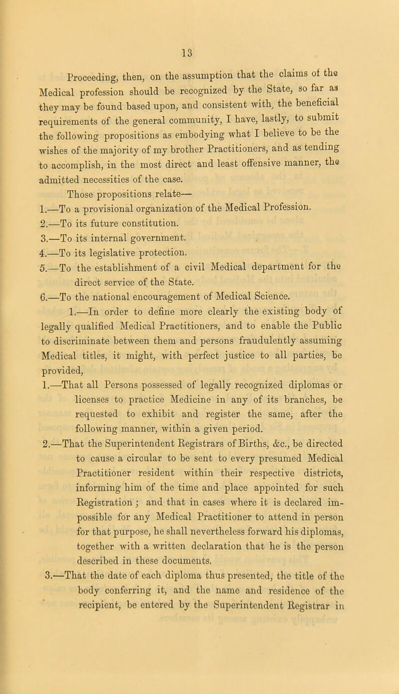 Proceeding, then, on the assumption that the claims oi the Medical profession should be recognized by the State, so far as they may be found based upon, and consistent with, the beneficial requirements of the general community, I have, lastly, to submit the following propositions as embodying what I believe to be the wishes of the majority of my brother Practitioners, and as tending to accomplish, in the most direct and least offensive manner, the admitted necessities of the case. Those propositions relate— 1. —To a provisional organization of the Medical Profession. 2. —To its future constitution. 3. —To its internal government. 4. —To its legislative protection. 5. —To the establishment of a civil Medical department for the direct service of the State. 6. —To the national encouragement of Medical Science. 1.—In order to define more clearly the existing body of legally qualified Medical Practitioners, and to enable the Public to discriminate between them and persons fraudulently assuming Medical titles, it might, with perfect justice to all parties, be provided, 1. —That all Persons possessed of legally recognized diplomas or licenses to practice Medicine in any of its branches, be requested to exhibit and register the same, after the following manner, within a given period. 2. —That the Superintendent Eegistrars of Births, &c, be directed to cause a circular to be sent to every presumed Medical Practitioner resident within their respective districts, informing him of the time and place appointed for such Registration ; and that in cases where it is declared im- possible for any Medical Practitioner to attend in person for that purpose, he shall nevertheless forward his diplomas, together with a written declaration that he is the person described in these documents. 3. —That the date of each diploma thus presented, the title of the body conferring it, and the name and residence of the recipient, be entered by the Superintendent Registrar in