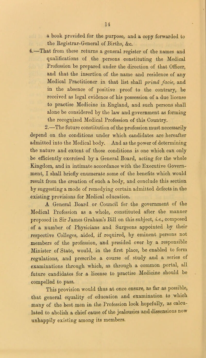 a book provided for the purpose, and a copy forwarded to the Registrar-General of Births, &c. 4.—That from these returns a general register of the names and qualifications of the persons constituting the Medical Profession be prepared under the direction of that Officer, and that the insertion of the name and residence of any Medical Practitioner in that list shall prima facie, and in the absence of positive proof to the contrary, be received as legal evidence of his possession of a due license to practise Medicine in England, and such persons shall alone be considered by the law and government as forming the recognized Medical Profession of this Country. 2.—The future constitution of the profession must necessarily depend on the conditions under which candidates are hereafter admitted into the Medical body. And as the power of determining the nature and extent of those conditions is one which can only be efficiently exercised by a General Board, acting for the whole Kingdom, and in intimate accordance with the Executive Govern- ment, I shall briefly enumerate some of the benefits which would result from the creation of such a body, and conclude this section by suggesting a mode of remedying certain admitted defects in the existing provisions for Medical education. A General Board or Council for the government of the Medical Profession as a whole, constituted after the manner proposed in Sir James Graham's Bill on this subject, i.e., composed of a number of Physicians and Surgeons appointed by their respective Colleges, aided, if required, by eminent persons not members of the profession, and presided over by a responsible Minister of State, would, in the first place, be enabled to form regulations, and prescribe a course of study and a series of examinations through which, as through a common portal, all future candidates for a license to practise Medicine should be compelled to pass. This provision would thus at once ensure, as far as possible, that general equality of education and examination to which many of the best men in the Profession look hopefully, as calcu- lated to abolish a chief cause of the jealousies and dissensions now unhappily existing among its members.