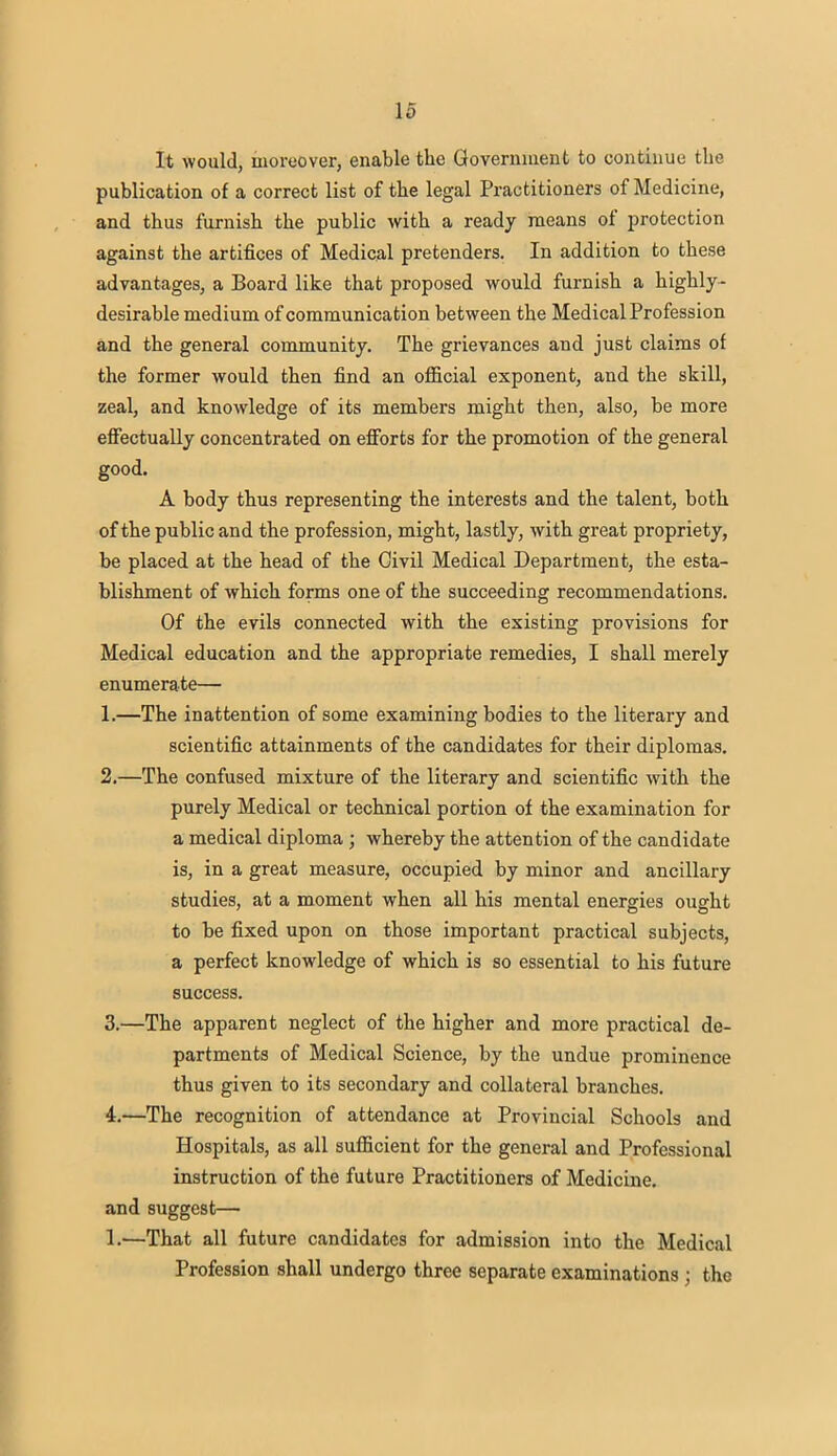 It would, moreover, enable the Government to continue the publication of a correct list of the legal Practitioners of Medicine, and thus furnish the public with a ready means of protection against the artifices of Medical pretenders. In addition to these advantages, a Board like that proposed would furnish a highly- desirable medium of communication between the Medical Profession and the general community. The grievances and just claims of the former would then find an official exponent, and the skill, zeal, and knowledge of its members might then, also, be more effectually concentrated on efforts for the promotion of the general good. A body thus representing the interests and the talent, both of the public and the profession, might, lastly, with great propriety, be placed at the head of the Civil Medical Department, the esta- blishment of which forms one of the succeeding recommendations. Of the evils connected with the existing provisions for Medical education and the appropriate remedies, I shall merely enumerate— 1. —The inattention of some examining bodies to the literary and scientific attainments of the candidates for their diplomas. 2. —The confused mixture of the literary and scientific with the purely Medical or technical portion of the examination for a medical diploma ; whereby the attention of the candidate is, in a great measure, occupied by minor and ancillary studies, at a moment when all his mental energies ought to be fixed upon on those important practical subjects, a perfect knowledge of which is so essential to his future success. 3. —The apparent neglect of the higher and more practical de- partments of Medical Science, by the undue prominence thus given to its secondary and collateral branches. 4. —The recognition of attendance at Provincial Schools and Hospitals, as all sufficient for the general and Professional instruction of the future Practitioners of Medicine, and suggest— 1.—That all future candidates for admission into the Medical Profession shall undergo three separate examinations ; the