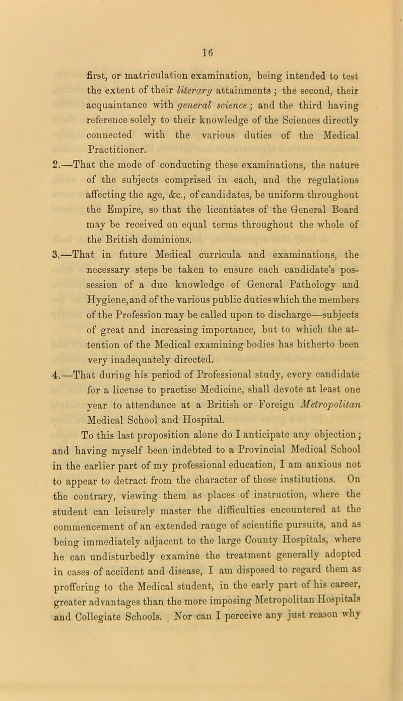 first, or matriculation examination, being intended to test the extent of their literary attainments ; the second, their acquaintance with general science; and the third having reference solely to their knowledge of the Sciences directly connected with the various duties of the Medical Practitioner. 2. —That the mode of conducting these examinations, the nature of the subjects comprised in each, and the regulations affecting the age, &c, of candidates, be uniform throughout the Empire, so that the licentiates of the General Board may be received on equal terms throughout the whole of the British dominions. 3. —That in future Medical curricula and examinations, the necessary steps be taken to ensure each candidate's pos- session of a due knowledge of General Pathology and Hygiene, and of the various public duties which the members of the Profession may be called upon to discharge—subjects of great and increasing importance, but to which the at- tention of the Medical examining bodies has hitherto been very inadequately directed. 4. —That during his period of Professional study, every candidate for a license to practise Medicine, shall devote at least one year to attendance at a British or Foreign Metropolitan Medical School and Hospital. To this last proposition alone do I anticipate any objection; and having myself been indebted to a Provincial Medical School in the earlier part of my professional education, I am anxious not to appear to detract from the character of those institutions. On the contrary, viewing them as places of instruction, where the student can leisurely master the difficulties encountered at the commencement of an extended range of scientific pursuits, and as being immediately adjacent to the large County Hospitals, where he can undisturbedly examine the treatment generally adopted in cases of accident and disease, I am disposed to regard them as proffering to the Medical student, in the early part of his career, greater advantages than the more imposing Metropolitan Hospitals and Collegiate Schools. Nor can I perceive any just reason why