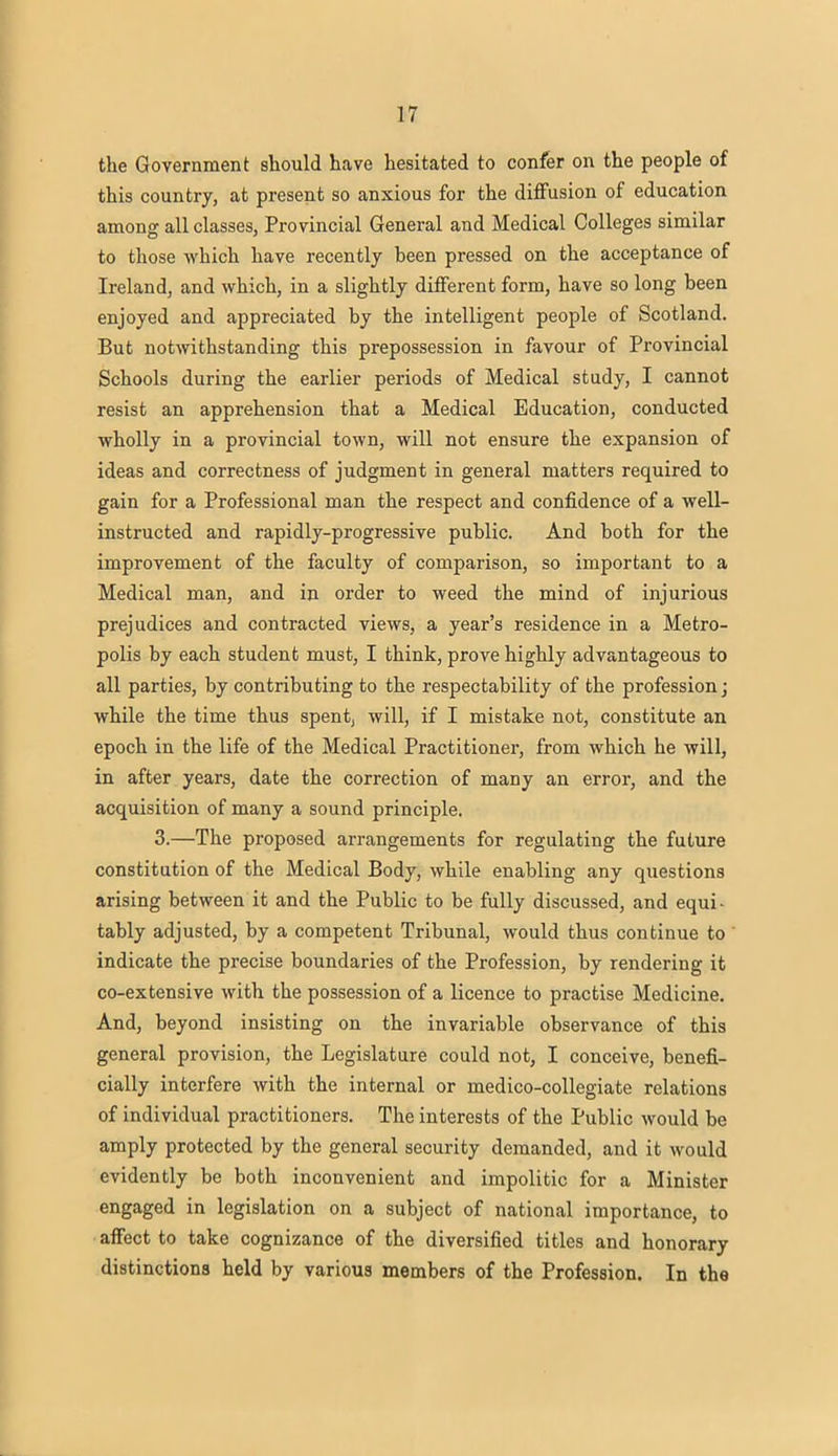 the Government should have hesitated to confer on the people of this country, at present so anxious for the diffusion of education among all classes, Provincial General and Medical Colleges similar to those which have recently been pressed on the acceptance of Ireland, and which, in a slightly different form, have so long been enjoyed and appreciated by the intelligent people of Scotland. But notwithstanding this prepossession in favour of Provincial Schools during the earlier periods of Medical study, I cannot resist an apprehension that a Medical Education, conducted wholly in a provincial town, will not ensure the expansion of ideas and correctness of judgment in general matters required to gain for a Professional man the respect and confidence of a well- instructed and rapidly-progressive public. And both for the improvement of the faculty of comparison, so important to a Medical man, and in order to weed the mind of injurious prejudices and contracted views, a year's residence in a Metro- polis by each student must, I think, prove highly advantageous to all parties, by contributing to the respectability of the profession; while the time thus spent, will, if I mistake not, constitute an epoch in the life of the Medical Practitioner, from which he will, in after years, date the correction of many an error, and the acquisition of many a sound principle. 3.—The proposed arrangements for regulating the future constitution of the Medical Body, while enabling any questions arising between it and the Public to be fully discussed, and equi- tably adjusted, by a competent Tribunal, would thus continue to ' indicate the precise boundaries of the Profession, by rendering it co-extensive with the possession of a licence to practise Medicine. And, beyond insisting on the invariable observance of this general provision, the Legislature could not, I conceive, benefi- cially interfere with the internal or medico-collegiate relations of individual practitioners. The interests of the Public would be amply protected by the general security demanded, and it would evidently be both inconvenient and impolitic for a Minister engaged in legislation on a subject of national importance, to affect to take cognizance of the diversified titles and honorary distinctions held by various members of the Profession. In the