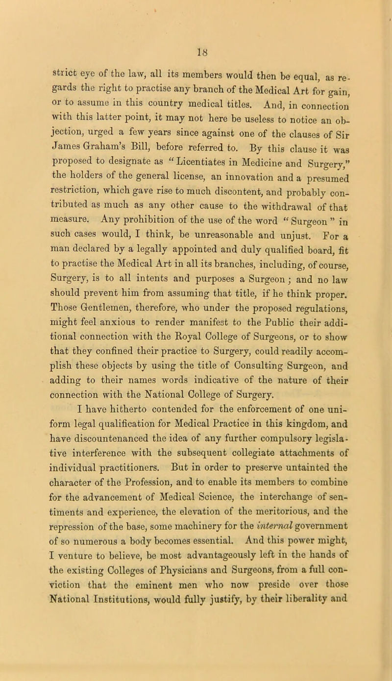 strict eye of the law, all its members would then be equal, as re- gards the right to practise any branch of the Medical Art for gain, or to assume in this country medical titles. And, in connection with this latter point, it may not here be useless to notice an ob- jection, urged a few years since against one of the clauses of Sir James Graham's Bill, before referred to. By this clause it was proposed to designate as « Licentiates in Medicine and Surgery, the holders of the general license, an innovation and a presumed restriction, which gave rise to much discontent, and probably con- tributed as much as any other cause to the withdrawal of that measure. Any prohibition of the use of the word  Surgeon  in such cases would, I think, be unreasonable and unjust. For a man declared by a legally appointed and duly qualified board, fit to practise the Medical Art in all its branches, including, of course, Surgery, is to all intents and purposes a Surgeon; and no law should prevent him from assuming that title, if he think proper. Those Gentlemen, therefore, who under the proposed regulations, might feel anxious to render manifest to the Public their addi- tional connection with the Royal College of Surgeons, or to show that they confined their practice to Surgery, could readily accom- plish these objects by using the title of Consulting Surgeon, and adding to their names words indicative of the nature of their connection with the National College of Surgery. I have hitherto contended for the enforcement of one uni- form legal qualification for Medical Practice in this kingdom, and have discountenanced the idea of any further compulsory legisla- tive interference with the subsequent collegiate attachments of individual practitioners. But in order to preserve untainted the character of the Profession, and to enable its members to combine for the advancement of Medical Science, the interchange of sen- timents and experience, the elevation of the meritorious, and the repression of the base, some machinery for the internal government of so numerous a body becomes essential. And this power might, I venture to believe, be most advantageously left in the hands of the existing Colleges of Physicians and Surgeons, from a full con- viotion that the eminent men who now preside over those National Institutions, would fully justify, by their liberality and