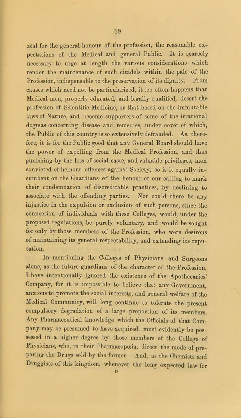 zeal for the general honour of the profession, the reasonable ex- pectations of the Medical and general Public. It is scarcely necessary to urge at length the various considerations which render the maintenance of such citadels within the pale of the Profession, indispensable to the preservation of its dignity. From causes which need not be particularized, it too often happens that Medical men, properly educated, and legally qualified, desert the profession of Scientific Medicine, or that based on the immutable laws of Nature, and become supporters of some of the irrational dogmas concerning disease and remedies, under cover of which, the Public of this country is so extensively defrauded. As, there- fore, it is for the Publie good that any General Board should have the power of expelling from the Medical Profession, and thus punishing by the loss of social caste, and valuable privileges, men convicted of heinous offences against Society, so is it equally in- cumbent on the Guardians of the honour of our calling to mark their condemnation of discreditable practices, by declining to associate with the offending parties. STor could there be any injustice in the expulsion or exclusion of such persons, since the connection of individuals with these Colleges, would, under the proposed regulations, be purely voluntary, and would be sought for only by those members of the Profession, who were desirous of maintaining its general respectability, and extending its repu- tation. In mentioning the Colleges of Physicians and Surgeons alone, as the future guardians of the character of the Profession, I have intentionally ignored the existence of the Apothecaries' Company, for it is impossible to believe that any Government, anxious to promote the social interests, and general welfare of the Medical Community, will long continue to tolerate the present compulsory degradation of a large proportion of its members. Any Pharmaceutical knowledge which the Officials of that Com- pany may be presumed to have acquired, must evidently be pos- sessed in a higher degree by those members of the College of Physicians, who, in their Pharmacopoeia, direct the mode of pre- paring the Drugs sold by the former. And, as the Chemists and Druggists of this kingdom, whenever the long expected law for