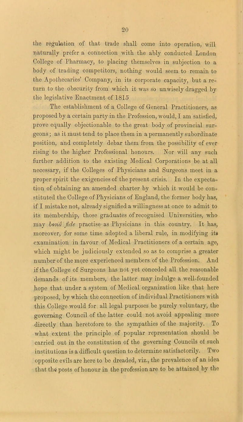 the regulation of that trade shall come into operation, will naturally prefer a connection with the ably conducted London College of Pharmacy, to placing themselves in subjection to a body of trading competitors, nothing would seem to remain to the Apothecaries' Company, in its corporate capacity, but a re- turn to the obscurity from which it was so unwisely dragged by the legislative Enactment of 1815 The establishment of a College of General Practitioners, as proposed by a certain party in the Profession, would, I am satisfied, prove equally objectionable to the great body of provincial sur- geons ; as it must tend to place them in a permanently subordinate position, and completely debar them from the possibility of ever rising to the higher Professional honours. Nor will any such further addition to the existing Medical Corporations be at all necessary, if the Colleges of Physicians and Surgeons meet in a proper spirit the exigencies of the present crisis. In the expecta- tion of obtaining an amended charter by which it would be con- stituted the College of Physicians of England, the former body has, if I mistake not, already signified a willingness at once to admit to its membership, those graduates of recognised Universities, who may bond fide practise as Physicians in this country. It has, moreover, for some time adopted a liberal rule, in modifying its examination in favour of Medical Practitioners of a certain age, which might be judiciously extended so as to comprise a greater number of the more experienced members of the Profession. And if the College of Surgeons has not yet conceded all the reasonable demands of its members, the latter may indulge a well-founded hope that under a system of Medical organization like that here proposed, by which the connection of individual Practitioners with this College would for all legal purposes be purely voluntary, the governing Council of the latter could not avoid appealing more directly than heretofore to the sympathies of the majority. To what extent the principle of popular representation should be carried out in the constitution of the governing Councils of such institutions is a difficult question to determine satisfactorily. Two opposite evils are here to be dreaded, viz., the prevalence of an idea that the posts of honour in the profession are to be at t ained by the