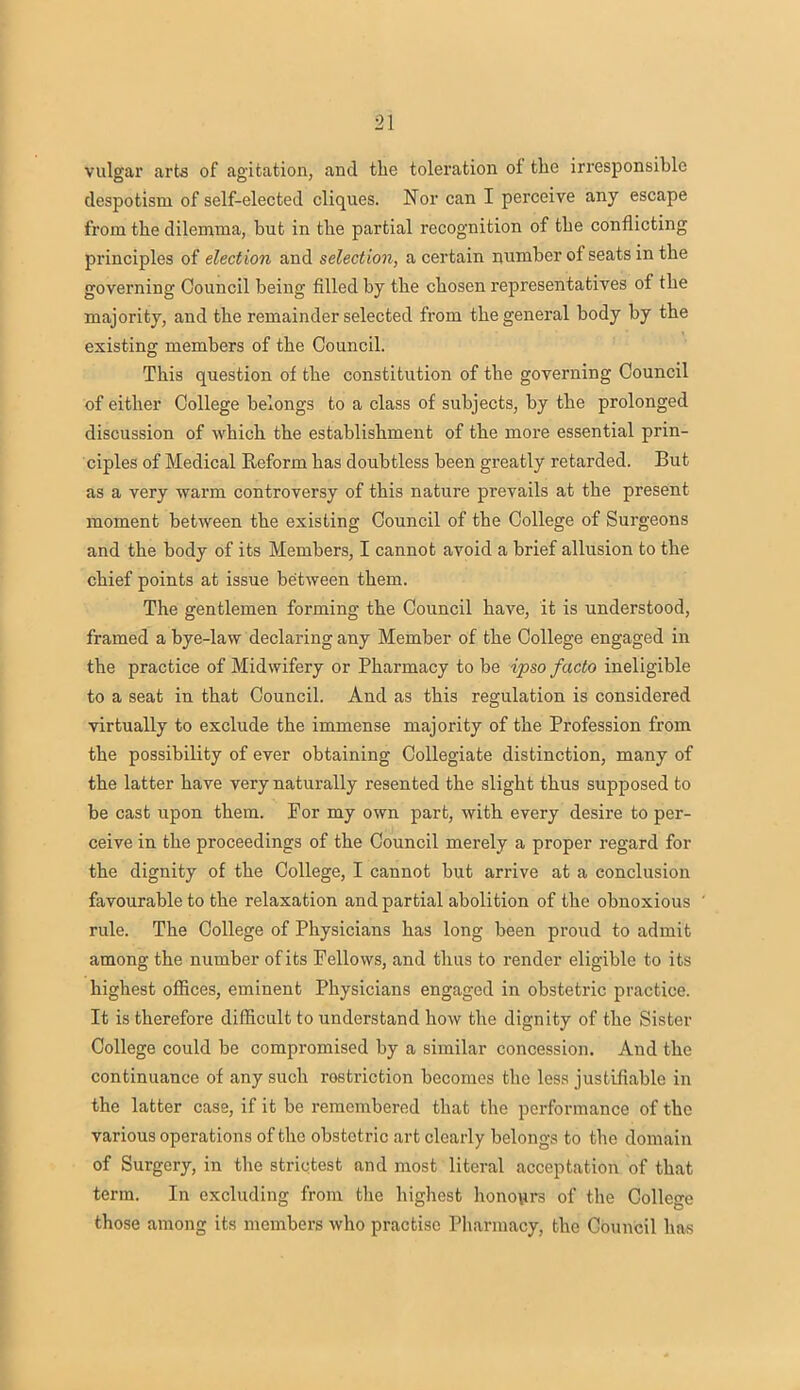 vulgar arts of agitation, and the toleration of the irresponsible despotism of self-elected cliques. Nor can I perceive any escape from the dilemma, but in the partial recognition of the conflicting principles of election and selection, a certain number of seats in the governing Council being filled by the chosen representatives of the majority, and the remainder selected from the general body by the existing members of the Council. This question of the constitution of the governing Council of either College belongs to a class of subjects, by the prolonged discussion of which the establishment of the more essential prin- ciples of Medical Reform has doubtless been greatly retarded. But as a very warm controversy of this nature prevails at the present moment between the existing Council of the College of Surgeons and the body of its Members, I cannot avoid a brief allusion to the chief points at issue between them. The gentlemen forming the Council have, it is understood, framed a bye-law declaring any Member of the College engaged in the practice of Midwifery or Pharmacy to be ipso facto ineligible to a seat in that Council. And as this regulation is considered virtually to exclude the immense majority of the Profession from the possibility of ever obtaining Collegiate distinction, many of the latter have very naturally resented the slight thus supposed to be cast upon them. For my own part, with every desire to per- ceive in the proceedings of the Council merely a proper regard for the dignity of the College, I cannot but arrive at a conclusion favourable to the relaxation and partial abolition of the obnoxious rule. The College of Physicians has long been proud to admit among the number of its Fellows, and thus to render eligible to its highest offices, eminent Physicians engaged in obstetric practice. It is therefore difficult to understand how the dignity of the Sister College could be compromised by a similar concession. And the continuance of any such restriction becomes the less justifiable in the latter case, if it be remembered that the performance of the various operations of the obstetric art clearly belongs to the domain of Surgery, in the strictest and most literal acceptation of that term. In excluding from the highest honours of the College those among its members who practise Pharmacy, the Council has
