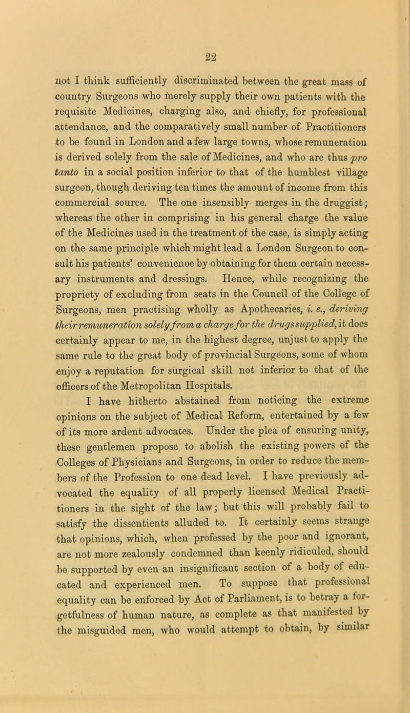 not I think sufficiently discriminated between the great mass of country Surgeons who merely supply their own patients with the requisite Medicines, charging also, and chiefly, for professional attendance, and the comparatively small number of Practitioners to be found in London and a few large towns, whose remuneration is derived solely from the sale of Medicines, and who are thus pro tanto in a social position inferior to that of the humblest village surgeon, though deriving ten times the amount of income from this commercial source. The one insensibly merges in the druggist; whereas the other in comprising in his general charge the value of the Medicines used in the treatment of the case, is simply acting on the same principle which might lead a London Surgeon to con- sult his patients' convenienoe by obtaining for them certain necess- ary instruments and dressings. Hence, while recognizing the propriety of excluding from seats in the Council of the College of Surgeons, men practising wholly as Apothecaries, i. e., deriving their remuneration solelyfroma charge for the drugs supplied, it does certainly appear to me, in the highest degree, unjust to apply the same rule to the great body of provincial Surgeons, some of whom enjoy a reputation for surgical skill not inferior to that of the officers of the Metropolitan Hospitals. I have hitherto abstained from noticing the extreme opinions on the subject of Medical Reform, entertained by a few of its more ardent advocates. Under the plea of ensuring unity, these gentlemen propose to abolish the existing powers of the Colleges of Physicians and Surgeons, in order to reduce the mem- bers of the Profession to one dead level. I have previously ad- vocated the equality of all properly licensed Medical Practi- tioners in the sight of the law; but this will probably fail to satisfy the dissentients alluded to. It certainly seems strange that opinions, which, when professed by the poor and ignorant, are not more zealously condemned than keenly ridiculed, should be supported by even an insignificant section of a body of edu- cated and experienced men. To suppose that professional equality can be enforced by Act of Parliament, is to betray a for- getfulness of human nature, as complete as that manifested by the misguided men, who would attempt to obtain, by similar