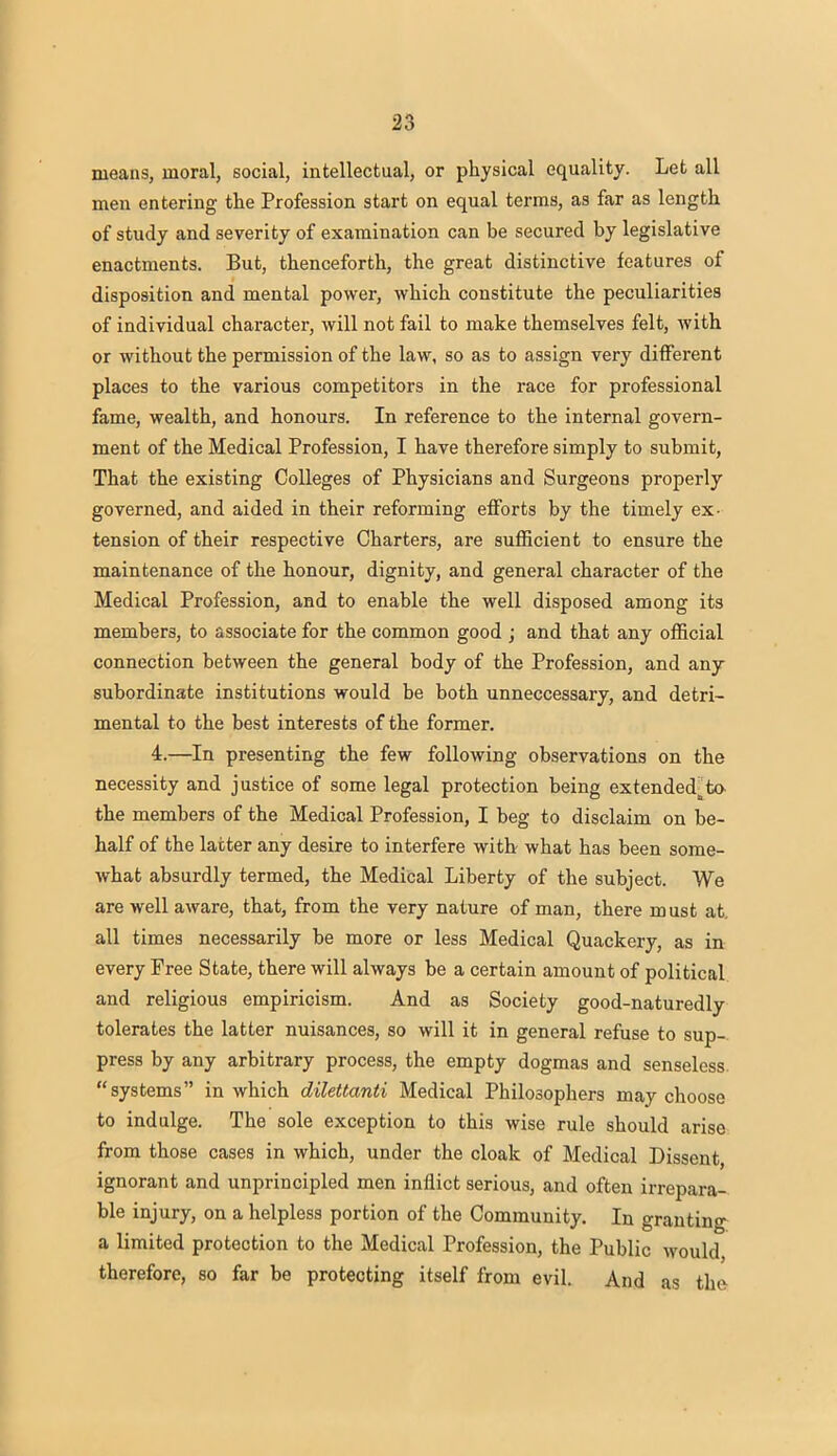 means, moral, social, intellectual, or physical equality. Let all men entering the Profession start on equal terms, as far as length of study and severity of examination can be secured by legislative enactments. But, thenceforth, the great distinctive features of disposition and mental power, which constitute the peculiarities of individual character, will not fail to make themselves felt, with or without the permission of the law, so as to assign very different places to the various competitors in the race for professional fame, wealth, and honours. In reference to the internal govern- ment of the Medical Profession, I have therefore simply to submit, That the existing Colleges of Physicians and Surgeons properly governed, and aided in their reforming efforts by the timely ex- tension of their respective Charters, are sufficient to ensure the maintenance of the honour, dignity, and general character of the Medical Profession, and to enable the well disposed among its members, to associate for the common good ; and that any official connection between the general body of the Profession, and any subordinate institutions would be both unneccessary, and detri- mental to the best interests of the former. 4.—In presenting the few following observations on the necessity and justice of some legal protection being extendedtta the members of the Medical Profession, I beg to disclaim on be- half of the latter any desire to interfere with what has been some- what absurdly termed, the Medical Liberty of the subject. We are well aware, that, from the very nature of man, there must at. all times necessarily be more or less Medical Quackery, as in every Free State, there will always be a certain amount of political and religious empiricism. And as Society good-naturedly tolerates the latter nuisances, so will it in general refuse to sup- press by any arbitrary process, the empty dogmas and senseless, systems in which dilettanti Medical Philosophers may choose to indulge. The sole exception to this wise rule should arise from those cases in which, under the cloak of Medical Dissent, ignorant and unprincipled men inflict serious, and often irrepara- ble injury, on a helpless portion of the Community. In granting a limited protection to the Medical Profession, the Public would therefore, so far be protecting itself from evil. And as the