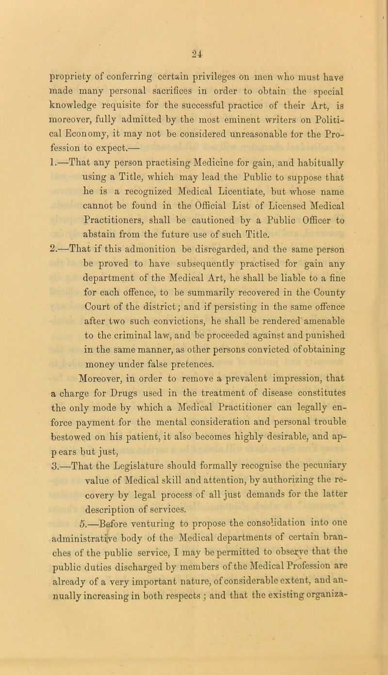propriety of conferring certain privileges on men who must have made many personal sacrifices in order to obtain the special knowledge requisite for the successful practice of their Art, is moreover, fully admitted by the most eminent writers on Politi- cal Economy, it may not be considered unreasonable for the Pro- fession to expect.— 1. —That any person practising Medicine for gain, and habitually using a Title, which may lead the Public to suppose that he is a recognized Medical Licentiate, but whose name cannot be found in the Official List of Licensed Medical Practitioners, shall be cautioned by a Public Officer to abstain from the future use of such Title. 2. —That if this admonition be disregarded, and the same person be proved to have subsequently practised for gain any department of the Medical Art, he shall be liable to a fine for each offence, to be summarily recovered in the County Court of the district; and if persisting in the same offence after two such convictions, he shall be rendered amenable to the criminal law, and be proceeded against and punished in the same manner, as other persons convicted of obtaining money under false pretences. Moreover, in order to remove a prevalent impression, that a charge for Drugs used in the treatment of disease constitutes the only mode by which a Medical Practitioner can legally en- force payment for the mental consideration and personal trouble bestowed on his patient, it also becomes highly desirable, and ap- p ears but just, 3. —That the Legislature should formally recognise the pecuniary value of Medical skill and attention, by authorizing the re- covery by legal process of all just demands for the latter description of services. 5.—Before venturing to propose the consolidation into one administrative body of the Medical departments of certain bran- ches of the public service, I may be permitted to observe that the public duties discharged by members of the Medical Profession are already of a very important nature, of considerable extent, and an- nually increasing in both respects ; and that the existing organiza-