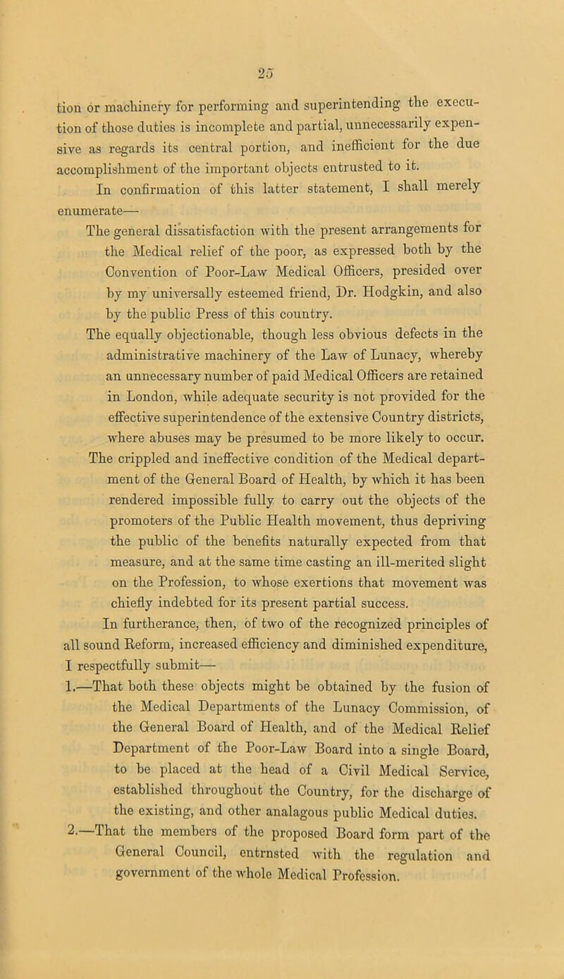 '>-> tion or machinery for performing and superintending the execu- tion of those duties is incomplete and partial, unnecessarily expen- sive as regards its central portion, and inefficient for the due accomplishment of the important objects entrusted to it. In confirmation of this latter statement, I shall merely enumerate— The general dissatisfaction with the present arrangements for the Medical relief of the poor, as expressed both by the Convention of Poor-Law Medical Officers, presided over by my universally esteemed friend, Dr. Hodgkin, and also by the public Press of this country. The equally objectionable, though less obvious defects in the administrative machinery of the Law of Lunacy, whereby an unnecessary number of paid Medical Officers are retained in London, while adequate security is not provided for the effective superintendence of the extensive Country districts, where abuses may be presumed to be more likely to occur. The crippled and ineffective condition of the Medical depart- ment of the General Board of Health, by which it has been rendered impossible fully to carry out the objects of the promoters of the Public Health movement, thus depriving the public of the benefits naturally expected from that measure, and at the same time casting an ill-merited slight on the Profession, to whose exertions that movement was chiefly indebted for its present partial success. In furtherance, then, of two of the recognized principles of all sound Reform, increased efficiency and diminished expenditure, I respectfully submit— %.—That both these objects might be obtained by the fusion of the Medical Departments of the Lunacy Commission, of the General Board of Health, and of the Medical Relief Department of the Poor-Law Board into a single Board, to be placed at the head of a Civil Medical Service, established throughout the Country, for the discharge of the existing, and other analagous public Medical duties. 2.—That the members of the proposed Board form part of the General Council, entrnsted with the regulation and government of the whole Medical Profession.