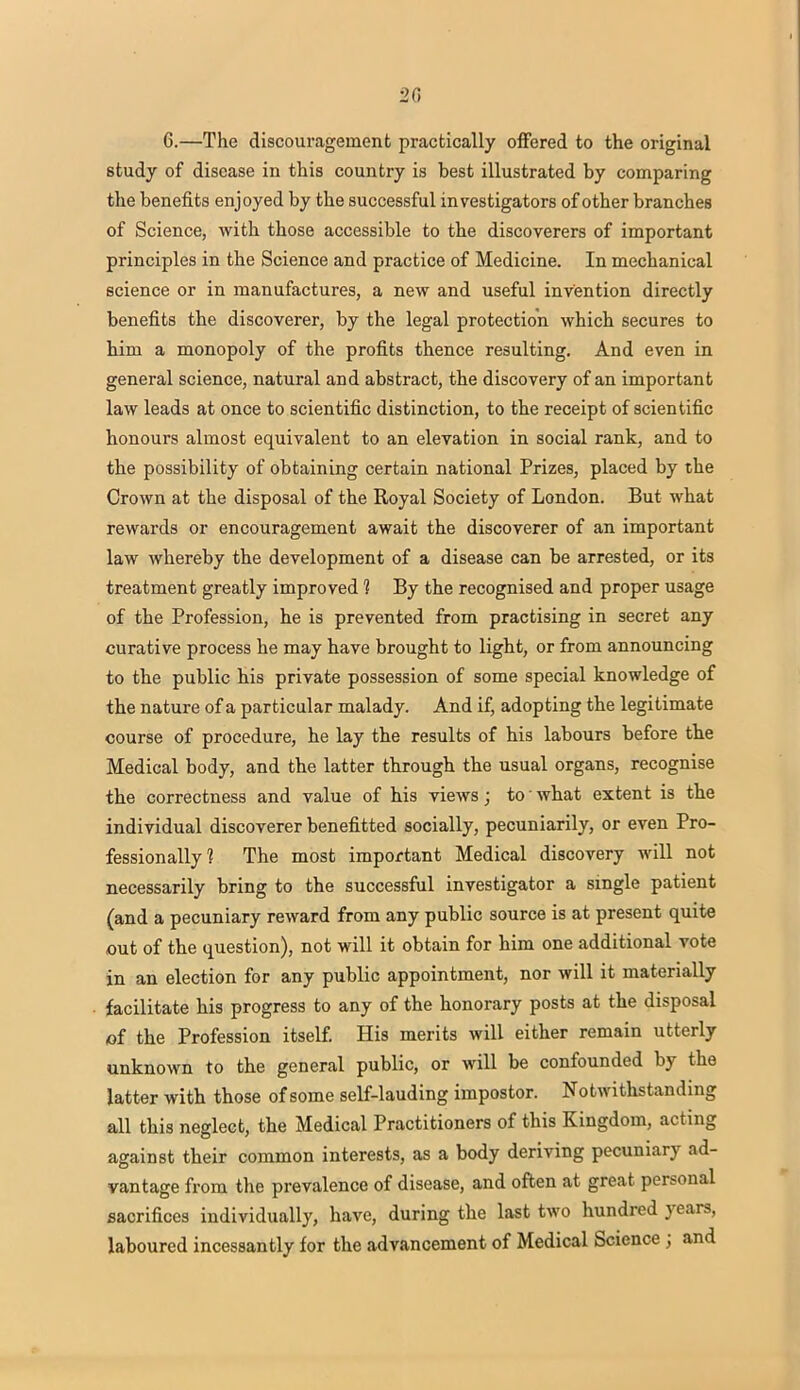 •2C 6.—The discouragement practically offered to the original study of disease in this country is best illustrated by comparing the benefits enjoyed by the successful investigators of other branches of Science, with those accessible to the discoverers of important principles in the Science and practice of Medicine. In mechanical science or in manufactures, a new and useful invention directly benefits the discoverer, by the legal protection which secures to him a monopoly of the profits thence resulting. And even in general science, natural and abstract, the discovery of an important law leads at once to scientific distinction, to the receipt of scientific honours almost equivalent to an elevation in social rank, and to the possibility of obtaining certain national Prizes, placed by the Crown at the disposal of the Royal Society of London. But what rewards or encouragement await the discoverer of an important law whereby the development of a disease can be arrested, or its treatment greatly improved 1 By the recognised and proper usage of the Profession, he is prevented from practising in secret any curative process he may have brought to light, or from announcing to the public his private possession of some special knowledge of the nature of a particular malady. And if, adopting the legitimate course of procedure, he lay the results of his labours before the Medical body, and the latter through the usual organs, recognise the correctness and value of his views; to what extent is the individual discoverer benefitted socially, pecuniarily, or even Pro- fessionally? The most important Medical discovery will not necessarily bring to the successful investigator a single patient (and a pecuniary reward from any public source is at present quite out of the question), not will it obtain for him one additional vote in an election for any public appointment, nor will it materially facilitate his progress to any of the honorary posts at the disposal of the Profession itself. His merits will either remain utterly unknown to the general public, or will be confounded by the latter with those of some self-lauding impostor. Notwithstanding all this neglect, the Medical Practitioners of this Kingdom, acting against their common interests, as a body deriving pecuniary ad- vantage from the prevalence of disease, and often at great personal sacrifices individually, have, during the last two hundred years, laboured incessantly for the advancement of Medical Science ; and