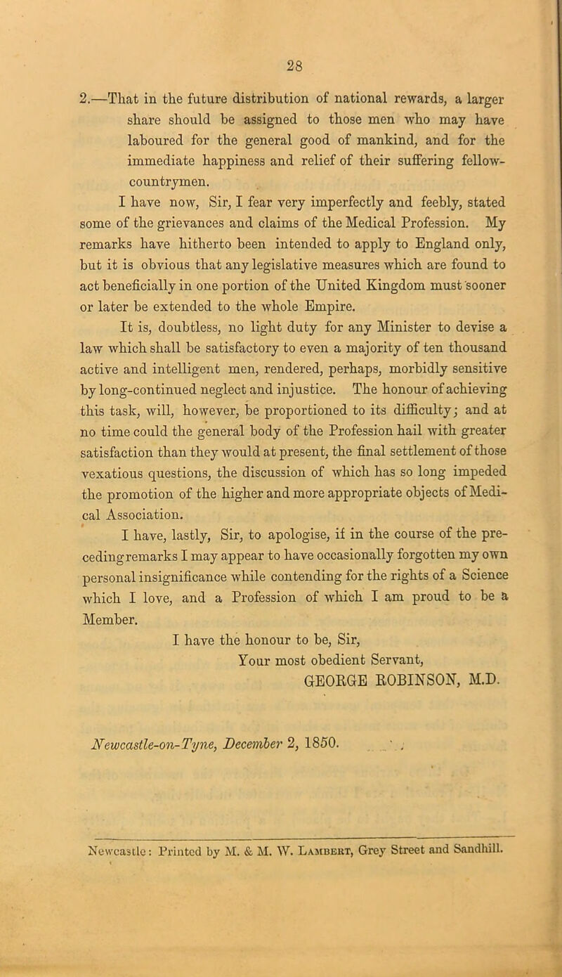 2.—That in the future distribution of national rewards, a larger share should be assigned to those men who may have laboured for the general good of mankind, and for the immediate happiness and relief of their suffering fellow- countrymen. I have now, Sir, I fear very imperfectly and feebly, stated some of the grievances and claims of the Medical Profession. My remarks have hitherto been intended to apply to England only, but it is obvious that any legislative measures which are found to act beneficially in one portion of the United Kingdom must sooner or later be extended to the whole Empire. It is, doubtless, no light duty for any Minister to devise a law which shall be satisfactory to even a majority often thousand active and intelligent men, rendered, perhaps, morbidly sensitive by long-continued neglect and injustice. The honour of achieving this task, will, however, be proportioned to its difficulty; and at no time could the general body of the Profession hail with greater satisfaction than they would at present, the final settlement of those vexatious questions, the discussion of which has so long impeded the promotion of the higher and more appropriate objects of Medi- cal Association. I have, lastly, Sir, to apologise, if in the course of the pre- ceding remarks I may appear to have occasionally forgotten my own personal insignificance while contending for the rights of a Science which I love, and a Profession of which I am proud to be a Member. I have the honour to be, Sir, Your most obedient Servant, GEORGE ROBINSON, M.D. Newcastle-on-Tyne, Decemler 2, 1850. Newcastle: Printed by M. & M. W. Lambekt, Grey Street and Sandhill.