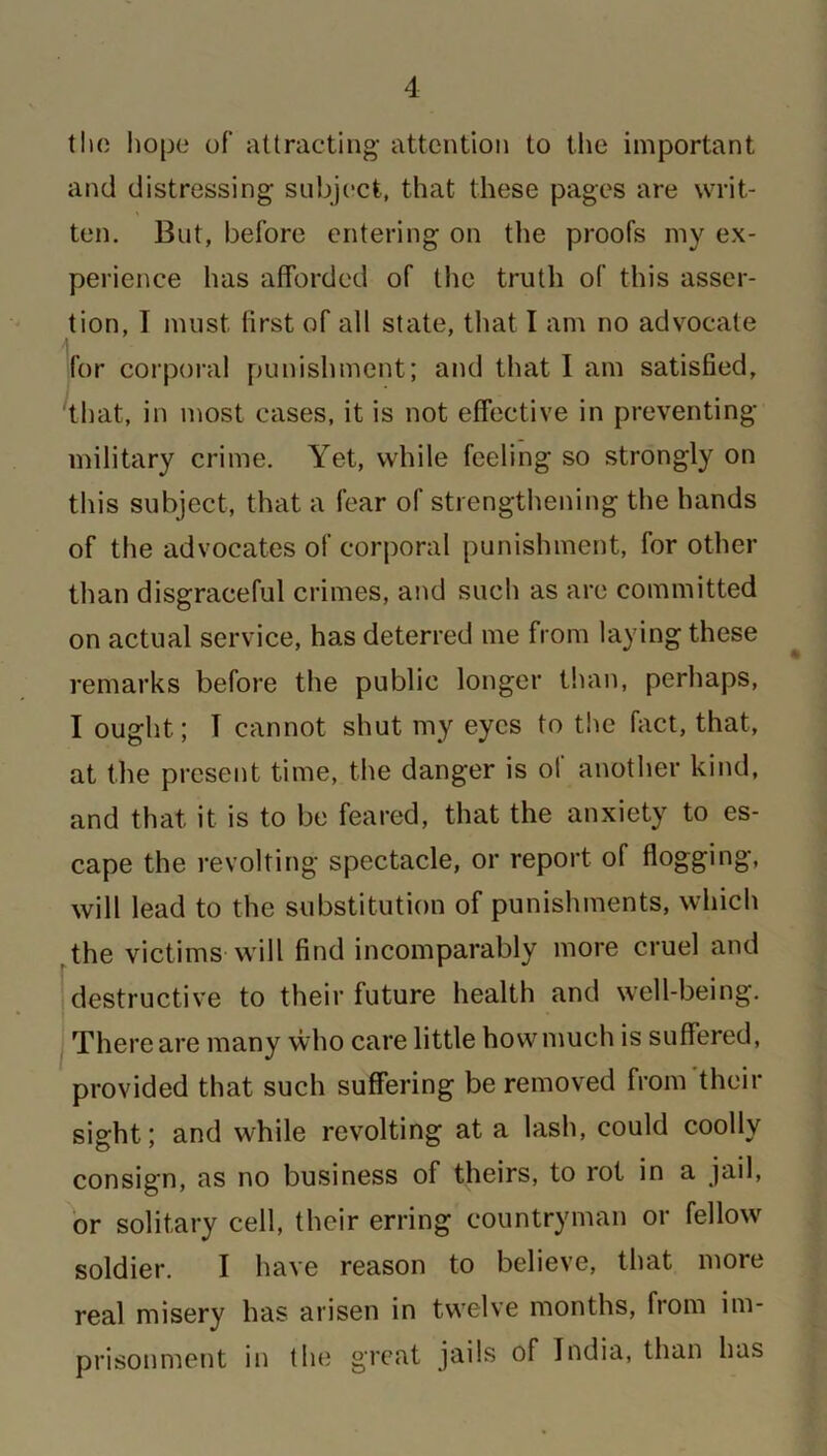 tho hope of attracting attention to the important and distressing subject, that these pages are writ- ten. But, before entering on the proofs my ex- perience has afforded of the truth of this asser- tion, I must first of all state, that I am no advocate for corporal punishment; and that I am satisfied, that, in most cases, it is not effective in preventing- military crime. Yet, while feeling so strongly on this subject, that a fear of strengthening the hands of the advocates of corporal punishment, for other than disgraceful crimes, and such as are committed on actual service, has deterred me from laying these remarks before the public longer than, perhaps, I ought; I cannot shut my eyes to the fact, that, at the present time, the danger is of another kind, and that it is to be feared, that the anxiety to es- cape the revolting spectacle, or report of flogging, will lead to the substitution of punishments, which the victims will find incomparably more cruel and destructive to their future health and well-being. There are many who care little how much is suffered, provided that such suffering be removed from their sight; and while revolting at a lash, could coolly consign, as no business of theirs, to rot in a jail, or solitary cell, their erring countryman or fellow soldier. I have reason to believe, that more real misery has arisen in twelve months, from im- prisonment in the great jails of India, than has