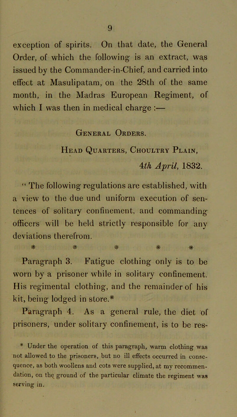 exception of spirits. On that date, the General Order, of which the following- is an extract, was issued by the Commander-in-Chief, and carried into effect at Masulipatam, on the 28th of the same month, in the Madras European Regiment, of which I was then in medical charge :— General Orders. Head Quarters, Choultry Plain, 4th April, 1832. “ The following regulations are established, with a view to the due und uniform execution of sen- tences of solitary confinement, and commanding- officers will be held strictly responsible for any deviations therefrom. * * * * Paragraph 3. Fatigue clothing only is to be worn by a prisoner while in solitary confinement. His regimental clothing, and the remainder of his kit, being lodged in store.* Paragraph 4. As a general rule, the diet of prisoners, under solitary confinement, is to be res- * Under the operation of this paragraph, warm clothing was not allowed to the prisoners, but no ill effects occurred in conse- quence, as both woollens and cots were supplied, at my recommen- dation, on the ground of the particular climate the regiment was serving in.