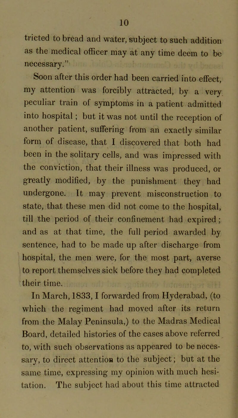 tricted to bread and water, subject to such addition as the medical officer may at any time deem to be necessary.” Soon after this order had been carried into effect, my attention was forcibly attracted, by a very peculiar train of symptoms in a patient admitted into hospital; but it was not until the reception of another patient, suffering from an exactly similar form of disease, that I discovered that both had been in the solitary cells, and was impressed with the conviction, that their illness was produced, or greatly modified, by the punishment they had undergone. It may prevent misconstruction to state, that these men did not come to the hospital, till the period of their confinement had expired ; and as at that time, the full period awarded by sentence, had to be made up after discharge from hospital, the men were, for the most part, averse to report themselves sick before they had completed their time. In March, 1833,1 forwarded from Hyderabad, (to which the regiment had moved after its return from the Malay Peninsula,) to the Madras Medical Board, detailed histories of the cases above referred to, with such observations as appeared to be neces- sary, to direct attention to the subject; but at the same time, expressing my opinion with much hesi- tation. The subject had about this time attracted