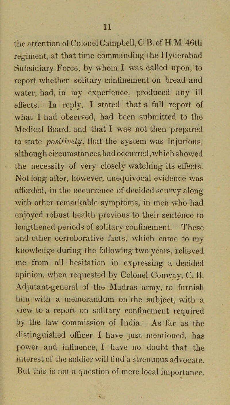 the attention of Colonel Campbell, C.B. of H.M. 46th regiment, at that time commanding the Hyderabad Subsidiary Force, by whom I was called upon, to report whether solitary confinement on bread and water, had, in my experience, produced any ill effects. In reply, I stated that a full report of what I had observed, had been submitted to the Medical Board, and that I was not then prepared to state positively, that the system was injurious, although circumstances had occurred, which showed the necessity of very closely watching its effects. Not long after, however, unequivocal evidence was afforded, in the occurrence of decided scurvy along with other remarkable symptoms, in men who had enjoyed robust health previous to their sentence to lengthened periods of solitary confinement. These and other corroborative facts, which came to my knowledge during the following two years, relieved me from all hesitation in expressing a decided opinion, when requested by Colonel Conway, C. B. Adjutant-general of the Madras army, to furnish him with a memorandum on the subject, with a view to a report on solitary confinement required by the law commission of India. As far as the distinguished officer I have just mentioned, has power and influence, I have no doubt that the interest of the soldier will find'a strenuous advocate. But this is not a question of mere local importance,