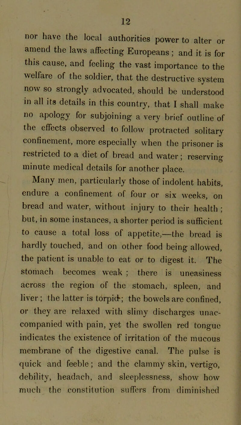 noi have the local authorities power to alter or amend the laws affecting Europeans; and it is for this cause, and feeling the vast importance to the welfare of the soldier, that the destructive system now so strongly advocated, should be understood in all its details in this country, that I shall make no apology for subjoining a very brief outline of the effects observed to follow protracted solitary confinement, more especially when the prisoner is lestrictcd to a diet of bread and water: reserving 7 & minute medical details for another place. Many men, particularly those of indolent habits, endure a confinement of four or six weeks, on bread and water, without injury to their health ; but, in some instances, a shorter period is sufficient to cause a total loss of appetite,—the bread is hardly touched, and on other food being allowed, the patient is unable to eat or to digest it. The stomach becomes weak ; there is uneasiness across the region of the stomach, spleen, and liver; the latter is torpid*; the bowels are confined, or they are relaxed with slimy discharges unac- companied with pain, yet the swollen red tongue indicates the existence of irritation of the mucous membrane of the digestive canal. The pulse is quick and feeble; and the clammy skin, vertigo, debility, headaeh, and sleeplessness, show how much the constitution suffers from diminished