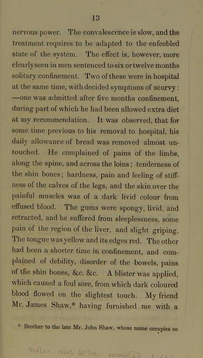 nervous power. The convalescence is slow, and the treatment requires to be adapted to the enfeebled state of the system. The effect is, however, more clearly seen in men sentenced to six or twelve months solitary confinement. Two of these were in hospital at the same time, with decided symptoms of scurvy : —one was admitted after five months confinement, during’ part of which he had been allowed extra diet at my recommendation. It was observed, that for some time previous to his removal to hospital, his daily allowance of bread was removed almost un- touched. He complained of pains of the limbs, along1 the spine, and across the loins; tenderness of the shin bones; hardness, pain and feeling of stiff- ness of the calves of the legs, and the skin over the painful muscles was of a dark livid colour from effused blood. The gums were spongy, livid, and retracted, and he suffered from sleeplessness, some pain of the region of the liver, and slight griping. The tongue was yellow and its edges red. The other had been a shorter time in confinement, and com- plained of debility, disorder of the bowels, pains of the shin bones, &c. &c. A blister was applied, which caused a foul sore, from which dark coloured blood flowed on the slightest touch. My friend Mr. James Shaw,* having furnished me with a * Brother to the late Mr. John Shaw, whose name occupies so 'hyv l