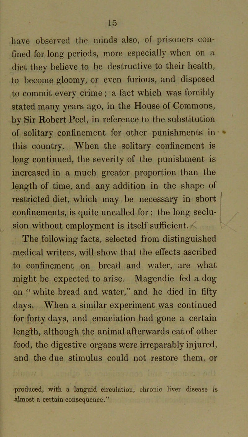 have observed the minds also, o( prisoners con- fined for long periods, more especially when on a diet they believe to be destructive to their health, to become gloomy, or even furious, and disposed to commit every crime ; a fact which was forcibly stated many years ago, in the House of Commons, by Sir Robert Peel, in reference to the substitution of solitary confinement for other punishments in this country. When the solitary confinement is long continued, the severity of the punishment is increased in a much greater proportion than the length of time, and any addition in the shape of restricted diet, which may be necessary in short confinements, is quite uncalled for : the long seclu- sion without employment is itself sufficient. The following facts, selected from distinguished medical writers, will show that the effects ascribed to confinement on bread and water, are what might be expected to arise. Magendie fed a dog on “ white bread and water,” and he died in fifty days. When a similar experiment was continued for forty days, and emaciation had gone a certain length, although the animal afterwards eat of other food, the digestive organs were irreparably injured, and the due stimulus could not restore them, or produced, with a languid circulation, chronic liver disease is almost a certain consequence.”