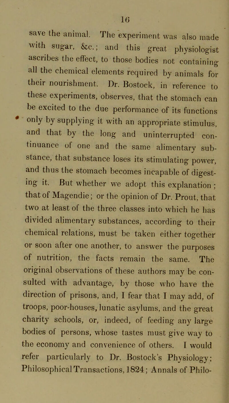 save the animal. The experiment was also made ^ith sugar, &c.; and this great physiologist ascribes the effect, to those bodies not containing all the chemical elements required by animals for their nourishment. Dr. Bostock, in reference to these experiments, observes, that the stomach can be excited to the due performance of its functions 0 only by supplying it with an appropriate stimulus, and that by the long and uninterrupted con- tinuance of one and the same alimentary sub- stance, that substance loses its stimulating power, and thus the stomach becomes incapable of digest- ing it. But whether we adopt this explanation ; that of Magendie; or the opinion of Dr. Prout, that two at least of the three classes into which he has divided alimentary substances, according to their chemical relations, must be taken either together or soon after one another, to answer the purposes of nutrition, the facts remain the same. The original observations of these authors may be con- sulted with advantage, by those who have the direction of prisons, and, 1 fear that I may add, of troops, poor-houses, lunatic asylums, and the great charity schools, or, indeed, of feeding any large bodies ol persons, whose tastes must give way to the economy and convenience of others. I would refer particularly to Dr. Bostock’s Physiology; Philosophical Transactions, 1824; Annals of Philo-