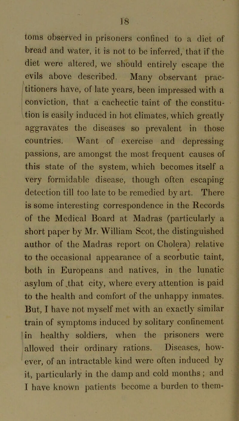 toms observed in prisoners confined to a diet of bread and water, it is not to be inferred, that if the diet were altered, we should entirely escape the evils above described. Many observant prac- titioners have, of late years, been impressed with a conviction, that a cachectic taint of the constitu- tion is easily induced in hot climates, which greatly aggravates the diseases so prevalent in those countries. Want of exercise and depressing passions, are amongst the most frequent causes of this state of the system, which becomes itself a very formidable disease, though often escaping detection till too late to be remedied by art. There is some interesting correspondence in the Records of the Medical Board at Madras (particularly a short paper by Mr. William Scot, the distinguished author of the Madras report on Cholera) relative to the occasional appearance of a scorbutic taint, both in Europeans and natives, in the lunatic asylum of _that city, where every attention is paid to the health and comfort of the unhappy inmates. But, I have not myself met with an exactly similar train of symptoms induced by solitary confinement in healthy soldiers, when the prisoners were allowed their ordinary rations. Diseases, how- ever, of an intractable kind were often induced by it, particularly in the damp and cold months; and I have known patients become a burden to them-