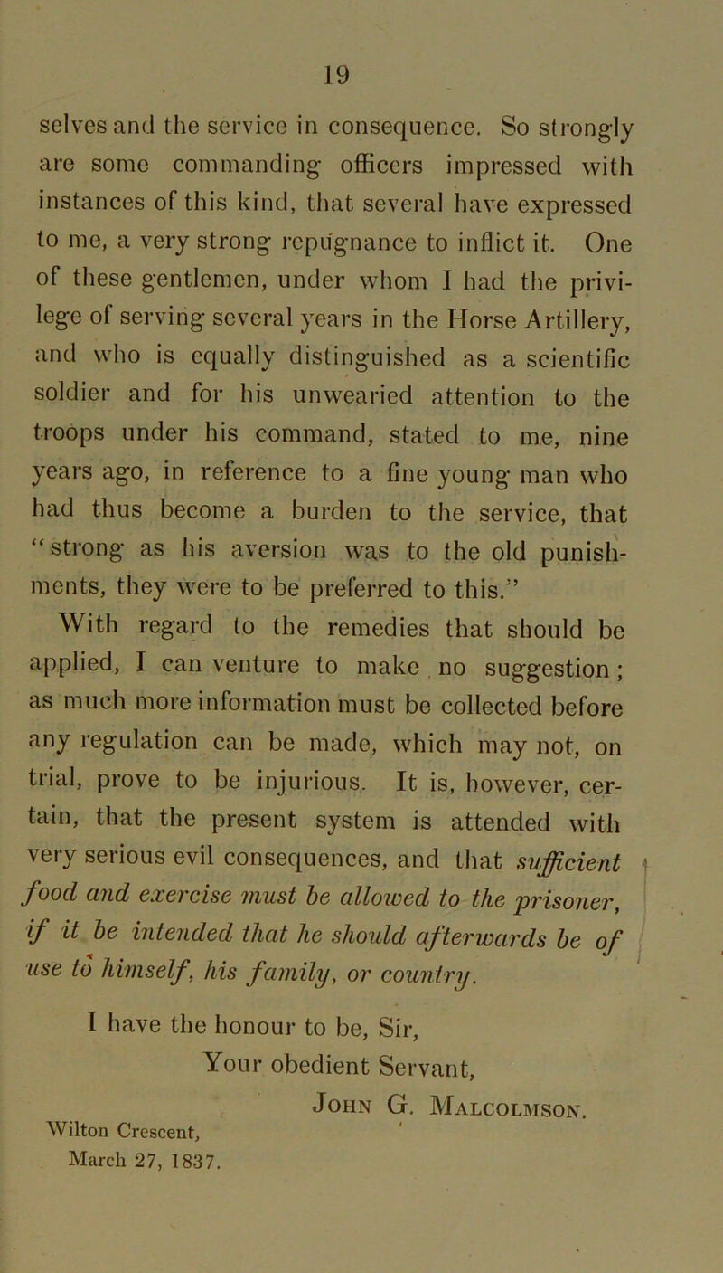 selves and the service in consequence. So strongly are some commanding officers impressed with instances of this kind, that several have expressed to me, a very strong repugnance to inflict it. One of these gentlemen, under whom I had the privi- lege of serving several years in the Horse Artillery, and who is equally distinguished as a scientific soldier and for his unwearied attention to the troops under his command, stated to me, nine years ago, in reference to a fine young man who had thus become a burden to the service, that “strong as his aversion was to the old punish- ments, they were to be preferred to this.3’ With regard to the remedies that should be applied, I can venture to make no suggestion ; as much more information must be collected before any regulation can be made, which may not, on trial, prove to be injurious. It is, however, cer- tain, that the present system is attended with very serious evil consequences, and that sufficient j food and exercise must be allowed to the prisoner, if it be intended that he should afterwards be of use to himself, his family, or country. I have the honour to be, Sir, Your obedient Servant, John G. Malcolmson. Wilton Crescent, March 27, 1837.