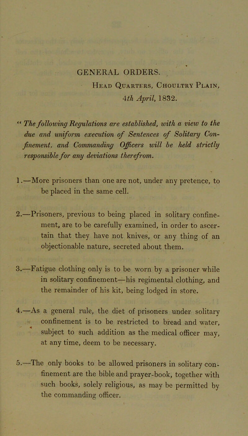 GENERAL ORDERS. Head Quarters, Choultry Plain, 4th April, 1832. “ The following Regulations are established, with a view to the due and uniform execution of Sentences of Solitary Con- finement. and Commanding Officers will be held strictly responsible for any deviations therefrom. 1. —More prisoners than one are not, under any pretence, to be placed in the same cell. 2. —Prisoners, previous to being placed in solitary confine- ment, are to be carefully examined, in order to ascer- tain that they have not knives, or any thing of an objectionable nature, secreted about them. 3. —Fatigue clothing only is to be worn by a prisoner while in solitary confinement—his regimental clothing, and the remainder of his kit, being lodged in store. 4. —As a general rule, the diet of prisoners under solitary confinement is to be restricted to bread and water, subject to such addition as the medical officer may, at any time, deem to be necessary. 5. —The only books to be allowed prisoners in solitary con- finement are the bible and prayer-book, together with such books, solely religious, as may be permitted by the commanding officer.