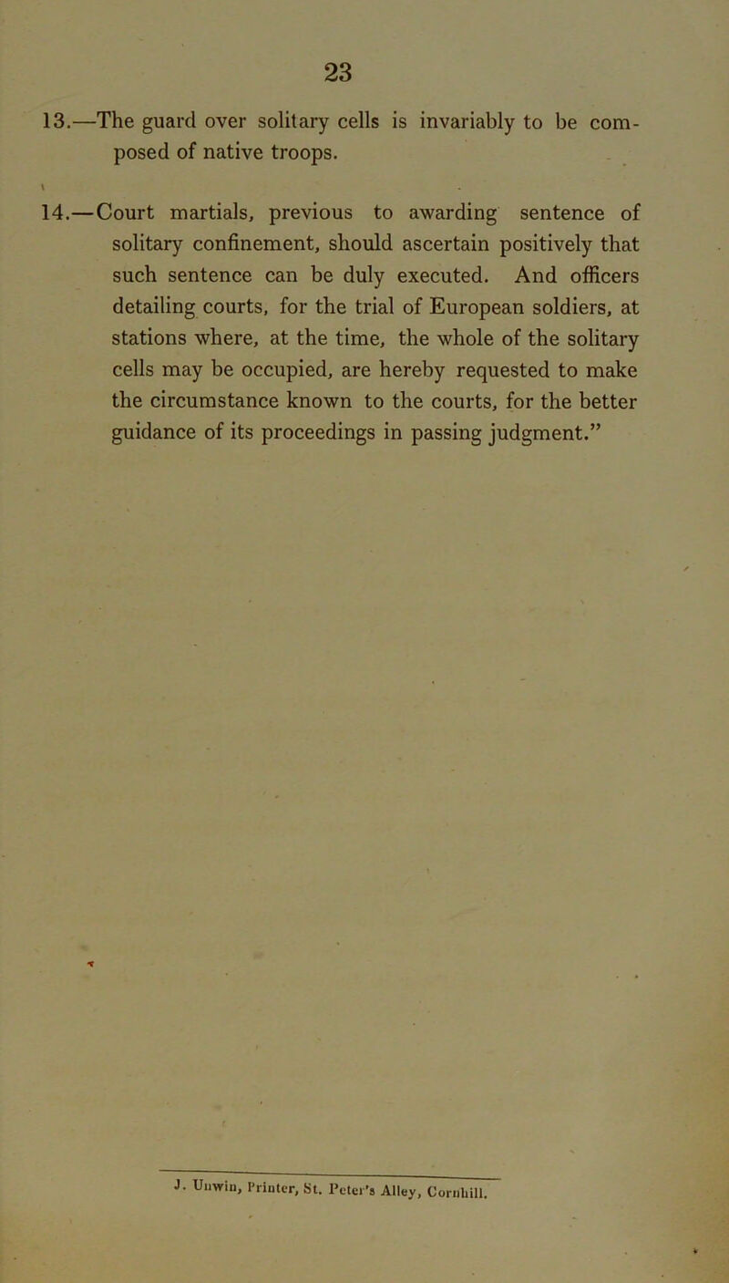 13. —The guard over solitary cells is invariably to be com- posed of native troops. \ 14. —Court martials, previous to awarding sentence of solitary confinement, should ascertain positively that such sentence can be duly executed. And officers detailing courts, for the trial of European soldiers, at stations where, at the time, the whole of the solitary cells may be occupied, are hereby requested to make the circumstance known to the courts, for the better guidance of its proceedings in passing judgment.” J. Unwin, Printer, St. Peter's Alley, Cornlull.