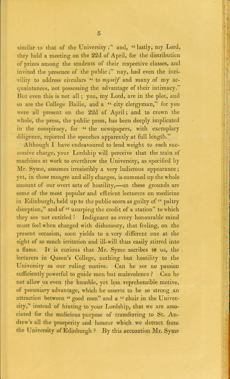 similar to that of the Universityand, “ lastly, my Lord, they held a meeting on the 22d of April, for the distribution of prizes among the students of their respective classes, and invited the presence of the publicnay, had even the inci- vility to address circulars “ to myself and many of my ac- quaintances, not possessing the advantage of their intimacy.” But even this is not all; you, my Lord, are in the plot, and so are the College Bailie, and a “ city clergyman,” for you were all present on the 22d of April; and to crown the whole, the press, the public press, has been deeply implicated in the conspiracy, for “ the newspapers, with exemplary diligence, reported the speeches apparently at full length.” Although I have endeavoured to lend weight to each suc- cessive charge, your Lordship will perceive that the train of machines at work to overthrow the University, as specified by Mr. Syme, assumes irresistibly a very ludicrous appearance; yet, in these meagre and silly charges, is summed up the whole amount of our overt acts of hostility,—on these grounds are some of the most popular and efficient lecturers on medicine in Edinburgh, held up to the public scorn as guilty of “ paltry deception,” and of “ usurping the credit of a station” to which they are not entitled ! Indignant as every honourable mind must feel when charged with dishonesty, that feeling, on the present occasion, soon yields to a very different one at the sight of so much irritation and ill-will thus easily stirred into a flame. It is curious that Mr. Syme ascribes t« us, the lecturers in Queen’s College, nothing but hostility to the University as our ruling motive. Can he see no passion sufficiently powerful to guide men but malevolence ? Can he not allow us even the humble, yet less reprehensible motive, of pecuniary advantage, which he asserts to be so strong an attraction between “ good men” and a “ chair in the Univer- sity,” instead of hinting to your Lordship, that we are asso- ciated for the malicious purpose of transferring to St. An- drew’s all the prosperity and honour which we detract from the University of Edinburgh ? By this accusation Mr. Syme
