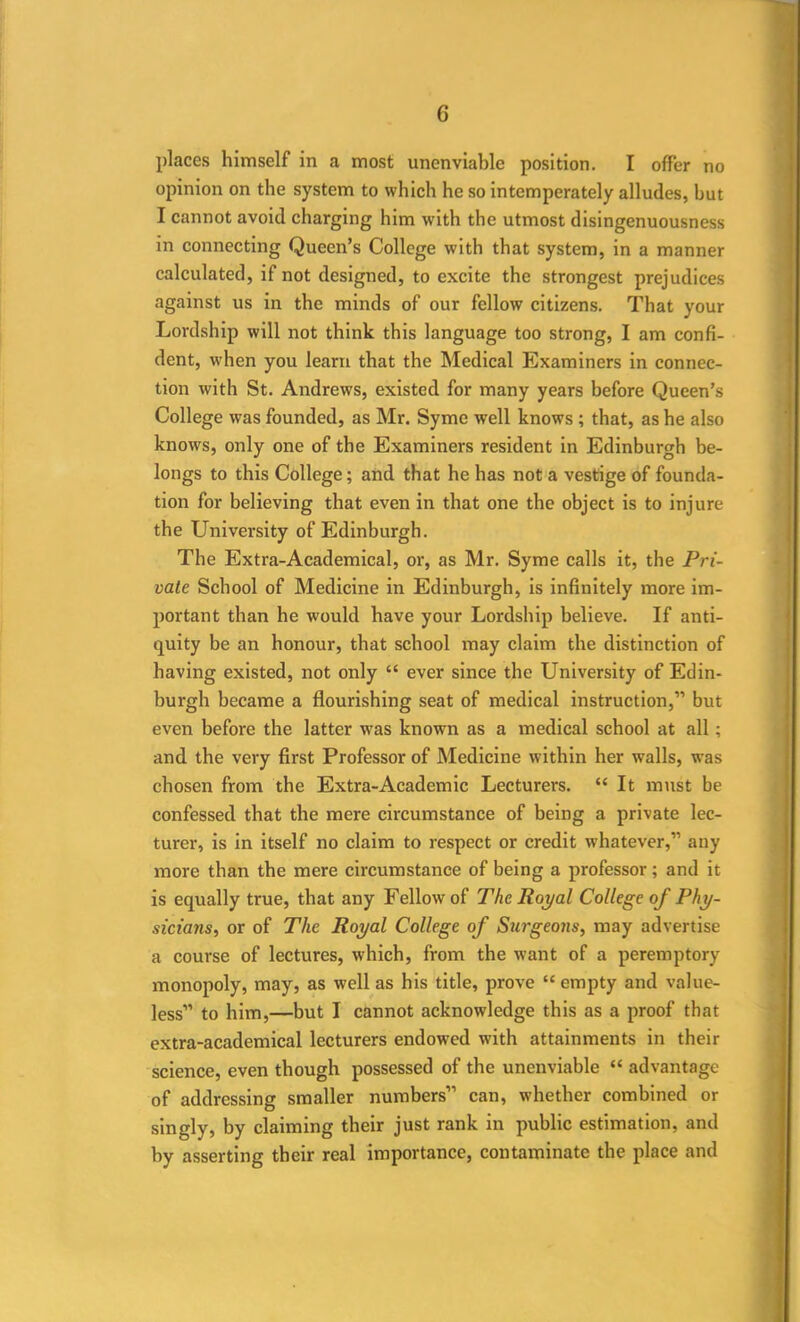 places himself in a most unenviable position. I offer no opinion on the system to which he so intemperately alludes, but I cannot avoid charging him with the utmost disingenuousness in connecting Queen’s College with that system, in a manner calculated, if not designed, to excite the strongest prejudices against us in the minds of our fellow citizens. That your Lordship will not think this language too strong, I am confi- dent, when you learn that the Medical Examiners in connec- tion with St. Andrews, existed for many years before Queen’s College was founded, as Mr. Syme well knows ; that, as he also knows, only one of the Examiners resident in Edinburgh be- longs to this College; and that he has not a vestige of founda- tion for believing that even in that one the object is to injure the University of Edinburgh. The Extra-Academical, or, as Mr. Syme calls it, the Pri- vate School of Medicine in Edinburgh, is infinitely more im- portant than he would have your Lordship believe. If anti- quity be an honour, that school may claim the distinction of having existed, not only “ ever since the University of Edin- burgh became a flourishing seat of medical instruction,” but even before the latter was known as a medical school at all; and the very first Professor of Medicine within her walls, was chosen from the Extra-Academic Lecturers. “It must be confessed that the mere circumstance of being a private lec- turer, is in itself no claim to respect or credit whatever,” any more than the mere circumstance of being a professor; and it is equally true, that any Fellow of The Royal College of Phy- sicians, or of The Royal College of Surgeons, may advertise a course of lectures, which, from the want of a peremptory monopoly, may, as well as his title, prove “empty and value- less” to him,—but I cannot acknowledge this as a proof that extra-academical lecturers endowed with attainments in their science, even though possessed of the unenviable “ advantage of addressing smaller numbers” can, whether combined or singly, by claiming their just rank in public estimation, and by asserting their real importance, contaminate the place and
