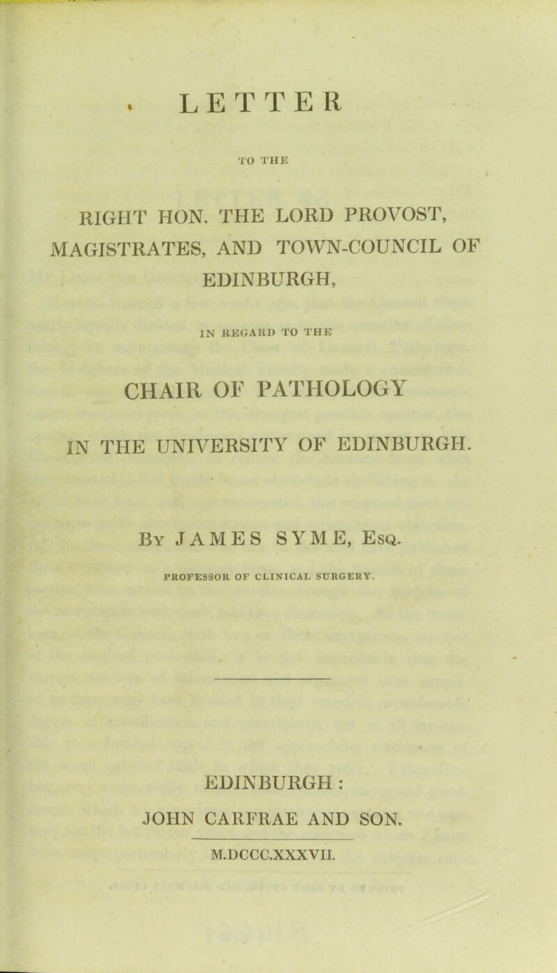 LETTER TO THE RIGHT HON. THE LORD PROVOST, MAGISTRATES, AND TOWN-COUNCIL OF EDINBURGH, IN REGARD TO THE CHAIR OF PATHOLOGY IN THE UNIVERSITY OF EDINBURGH. By JAMES SYME, Esq. PROFESSOR OF CLINICAL SURGERY. EDINBURGH : JOHN CARFRAE AND SON. M.DCCC.XXXVII.