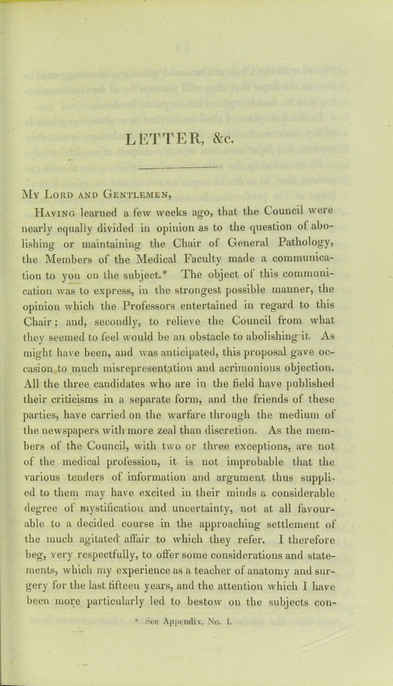 LETTER, &c. My Lord and Gentlemen, Having learned a few weeks ag'o, that the Council were nearly equally divided in opinion as to the question of abo- lishing or maintaining the Chair of General Pathology, the Members of the Medical Faculty made a communica- tion to you on the subject.* The object ot this communi- cation was to express, in the strongest possible manner, the opinion which the Professors entertained in regard to this Chair; and, secondly, to relieve the Council from what they seemed to feel would he an obstacle to abolishing it. As might have been, and was anticipated, this proposal gave oc- casion to much misrepresentation and acrimonious objection. All the three candidates who are in the field have published their criticisms in a separate form, and the friends of these parties, have carried on the warfare through the medium of the newspapers with more zeal than discretion. As the mem- bers of the Council, with two or three exceptions, are not of the medical profession, it is not improbable that the various tenders of information and argument thus suppli- ed to them may have excited in their minds a considerable degree of mystification and uncertainty, not at all favour- able to a decided course in the approaching settlement of the much agitated' affair to which they refer. I therefore beg, very respectfully, to offer some considerations and state- ments, which my experience as a teacher of anatomy and sur- gery for the last fifteen years, and the attention which I have been more particularly led to bestow on the subjects con-