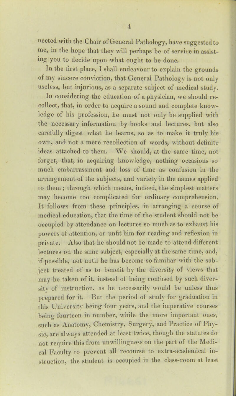 nected with the Chair of General Pathology, have suggested to me, in the hope that they will perhaps be of service in assist- ing you to decide upon what ought to be done. In the first place, I shall endeavour to explain the grounds of my sincere conviction, that General Pathology is not only useless, but injurious, as a separate subject of medical study. In considering the education of a physician, we should re- collect, that, in order to acquire a sound and complete know- ledge of his profession, he must not only be supplied with the necessary information by books and lectures, but also carefully digest what he learns, so as to make it truly his own, and not a mere recollection of words, without definite ideas attached to them. We should, at the same time, not forget, that, in acquiring knowledge, nothing occasions so much embarrassment and loss of time as confusion in the arrangement of the subjects, and variety in the names applied to them ; through which means, indeed, the simplest matters may become too complicated for ordinary comprehension. It follows from these principles, in arranging a course of medical education, that the time of the student should not be occupied by attendance on lectures so much as to exhaust his powers of attention, or unfit him for reading and reflexion in private. Also that he should not be made to attend different lectures on the same subject, especially at the same time, and, if possible, not until he has become so familiar with the sub- ject treated of as to benefit by the diversity of views that may be taken of it, instead of being confused by such diver- sity of instruction, as he necessarily would be unless thus prepared for it. But the period of study for graduation in this University being four years, and the imperative courses being fourteen in number, while the more important ones, such as Anatomy, Chemistry, Surgery, and Practice of Phy- sic, are always attended at least twice, though the statutes do not require this from unwillingness on the part of the Medi- cal Faculty to prevent all recourse to extra-academical in- struction, the student is occupied in the class-room at least