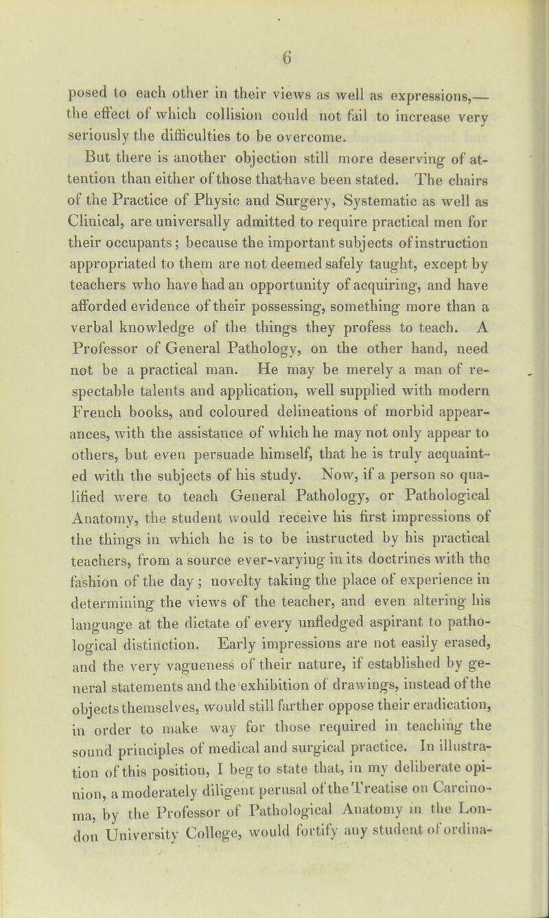 posecl to each other m their views as well as expressions,— the effect of which collision could not fail to increase very seriously the difficulties to be overcome. But there is another objection still more deserving of at- tention than either of those that have been stated. The chairs of the Practice of Physic and Surgery, Systematic as well as Clinical, are universally admitted to require practical men for their occupants; because the important subjects of instruction appropriated to them are not deemed safely taught, except by teachers who have had an opportunity of acquiring, and have afforded evidence of their possessing, something more than a verbal knowledge of the things they profess to teach. A Professor of General Pathology, on the other hand, need not be a practical man. He may be merely a man of re- spectable talents and application, well supplied with modern French books, and coloured delineations of morbid appear- ances, with the assistance of which he may not only appear to others, but even persuade himself, that he is truly acquaint- ed with the subjects of his study. Now, if a person so qua- lified were to teach General Pathology, or Pathological Anatomy, the student would receive his first impressions of the things in which he is to be instructed by his practical teachers, from a source ever-varying in its doctrines with the fashion of the day ; novelty taking the place of experience in determining the views of the teacher, and even altering his language at the dictate of every tinfledged aspirant to patho- logical distinction. Early impressions are not easily erased, and the very vagueness of their nature, if established by ge- neral statements and the exhibition of drawings, instead of the objects themselves, would still farther oppose their eradication, in order to make way for those required in teaching the sound principles of medical and surgical practice. In illustra- tion of this position, I beg to state that, in my deliberate opi- nion, a moderately diligent perusal of the Treatise on Carcino- ma, by the Professor of Pathological Anatomy in the Lon- don University College, would fortify any student of ordina-