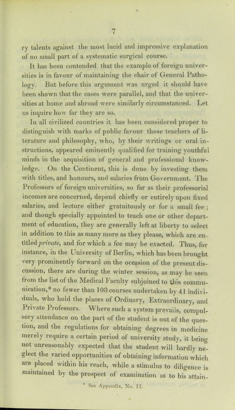 ry talents against the most lucid and impressive explanation of no small part of a systematic surgical course. It has been contended that the example of foreign univer- sities is in favour of maintaining the chair of General Patho- logy. But before this argument was urged it should have been shown that the cases were parallel, and that the univer- sities at home and abroad were similarly circumstanced. Let us inquire how far they are so. In all civilized countries it has been considered proper to distinguish with marks of public favour those teachers of li- terature and philosophy, who, by their writings or oral in- structions, appeared eminently qualified for training youthful minds in the acquisition of general and professional know- ledge. On the Continent, this is done by investing them with titles, and honours, and salaries from Government. The Professors of foreign universities, so far as their professorial incomes are concerned, depend chiefly or entirely upon fixed salaries, and lecture either gratuitously or for a small fee ; and though specially appointed to teach one or other depart- ment of education, they are generally left at liberty to select in addition to this as many more as they please, which are en- titled private, and for which a fee may be exacted. Thus, for instance, in the University of Berlin, which has been brought very prominently forward on the occasion of the present dis- cussion, there are during the winter session, as may be seen from the list of the Medical Faculty subjoined to this commu- nication,* no fewer than 103 courses undertaken by 41 indivi- duals, who hold the places of Ordinary, Extraordinary, and Private Professors. Where such a system prevails, compul- sory attendance on the part of the student is out of the ques- tion, and the regulations for obtaining degrees in medicine merely require a certain period of university study, it being not unreasonably expected that the student will hardly ne- glect the varied opportunities of obtaining information which are placed within his reach, while a stimulus to diligence is maintained by the prospect of examination as to his attain-