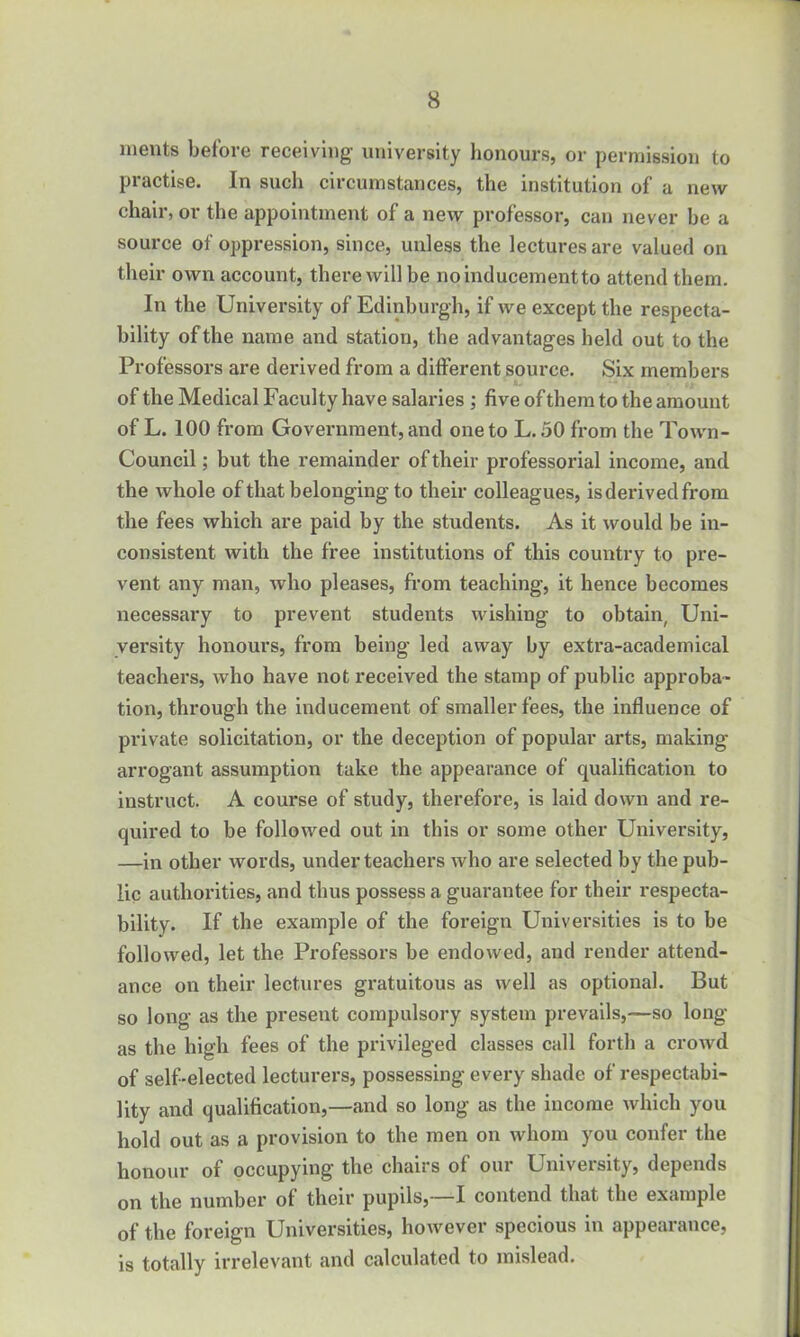 meats before receiving- university honours, or permission to practise. In such circumstances, the institution of a new chair, or the appointment of a new professor, can never be a source of oppression, since, unless the lectures are valued on their own account, there will be no inducement to attend them. In the University of Edinburgh, if we except the respecta- bility of the name and station, the advantages held out to the Professors are derived from a different source. Six members of the Medical Faculty have salaries ; five of them to the amount of L. 100 from Government, and one to L. 50 from the Town- Council ; but the remainder of their professorial income, and the whole of that belonging- to their colleagues, is derived from the fees which are paid by the students. As it would be in- consistent with the free institutions of this country to pre- vent any man, who pleases, from teaching, it hence becomes necessary to prevent students wishing to obtain, Uni- versity honours, from being led away by extra-academical teachers, who have not received the stamp of public approba- tion, through the inducement of smaller fees, the influence of private solicitation, or the deception of popular arts, making- arrogant assumption take the. appearance of qualification to instruct. A course of study, therefore, is laid down and re- quired to be followed out in this or some other University, —in other words, under teachers who are selected by the pub- lic authorities, and thus possess a guarantee for their respecta- bility. If the example of the foreign Universities is to be followed, let the Professors be endowed, and render attend- ance on their lectures gratuitous as well as optional. But so long as the present compulsory system prevails,—so long as the high fees of the privileged classes call forth a crowd of self-elected lecturers, possessing every shade of respectabi- lity and qualification,—and so long as the income which you hold out as a provision to the men on whom you confer the honour of occupying- the chairs of oui Umveisity, depends on the number of their pupils,—I contend that the example of the foreign Universities, however specious in appearance, is totally irrelevant and calculated to mislead.