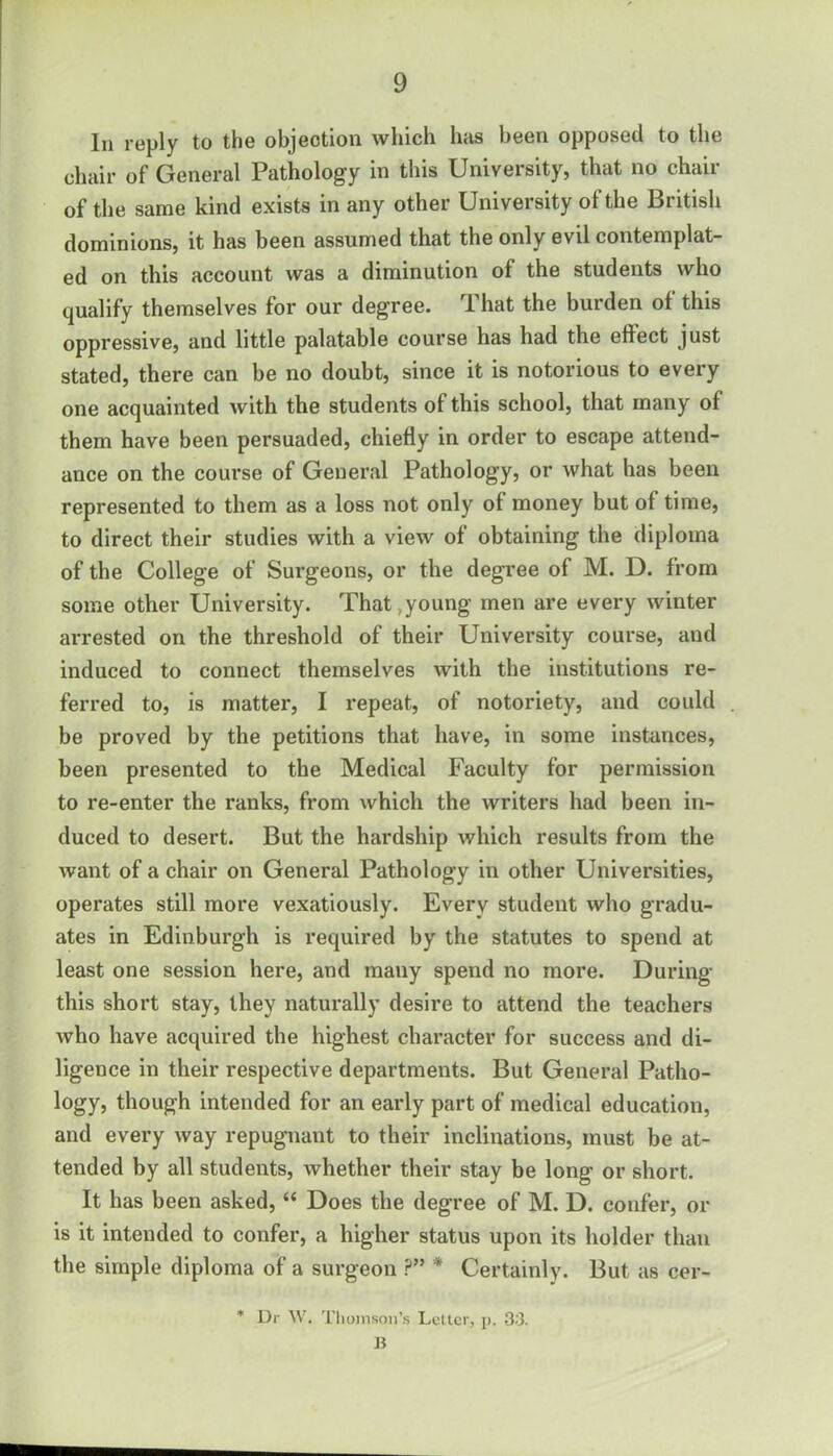 In reply to the objection which has been opposed to the chair of General Pathology in this University, that no chair of the same kind exists in any other University of the British dominions, it has been assumed that the only evil contemplat- ed on this account was a diminution of the students who qualify themselves for our degree. That the burden of this oppressive, and little palatable course has had the effect just stated, there can be no doubt, since it is notorious to every one acquainted with the students of this school, that many of them have been persuaded, chiefly in order to escape attend- ance on the course of General Pathology, or Avhat has been represented to them as a loss not only of money but of time, to direct their studies with a view of obtaining the diploma of the College of Surgeons, or the degree of M. D. from some other University. That,young men are every winter arrested on the threshold of their University course, and induced to connect themselves with the institutions re- ferred to, is matter, I repeat, of notoriety, and could be proved by the petitions that have, in some instances, been presented to the Medical Faculty for permission to re-enter the ranks, from which the writers had been in- duced to desert. But the hardship which results from the want of a chair on General Pathology in other Universities, operates still more vexatiously. Every student who gradu- ates in Edinburgh is required by the statutes to spend at least one session here, and many spend no more. During this short stay, they naturally desire to attend the teachers who have acquired the highest character for success and di- ligence in their respective departments. But General Patho- logy, though intended for an early part of medical education, and every way repugnant to their inclinations, must be at- tended by all students, whether their stay be long or short. It has been asked, “ Does the degree of M. D. confer, or is it intended to confer, a higher status upon its holder than the simple diploma of a surgeon ?” * Certainly. But as cer- * Dr W. Thomson's Letter, p. 33. B