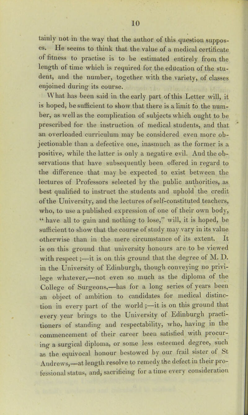 tainly not in the way that the author of this question suppos- es. He seems to think that the value of a medical certiticate of fitness to practise is to he estimated entirely from the length of time which is required for the education of the stu- dent, and the number, together with the variety, of classes enjoined during its course. What has been said in the early part of this Letter will, it is hoped, be sufficient to show that there is a limit to the num- ber, as well as the complication of subjects which ought to be prescribed for the instruction of medical students, and that an overloaded curriculum may be considered even more ob- jectionable than a defective one, inasmuch as the former is a positive, while the latter is only a negative evil. And the ob- servations that have subsequently been offered in regard to the difference that may be expected to exist between the lectures of Professors selected by the public authorities, as best qualified to instruct the students and uphold the credit of the University, and the lectures of self-constituted teachers, who, to use a published expression of one of their own body, “ have all to gain and nothing to lose,” will, it is hoped, be sufficient to show that the course of study may vary in its value otherwise than in the mere circumstance of its extent. It is on this ground that university honours are to be viewed with respect;—it is on this ground that the degree of M. D. in the University of Edinburgh, though conveying no privi- lege whatever,—not even so much as the diploma of the College of Surgeons,—has for a long series of years been an object of ambition to candidates for medical distinc- tion in every part of the world ;—it is on this ground that every year brings to the University of Edinburgh practi- tioners of standing and respectability, who, having in the commencement of their career beeu satisfied with procur- ing a surgical diploma, or some less esteemed degree, such as the equivocal honour bestowed by our frail sister of St Andrews,—at length resolve to remedy the defect in their pro- fessional status, and, sacrificing for a time every consideration