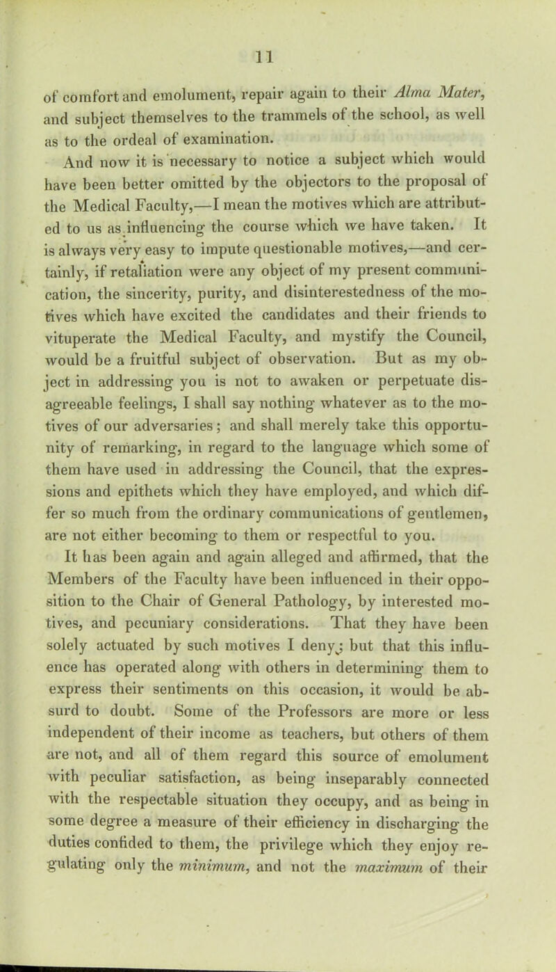 of comfort and emolument) repair again to then Alma Matey', and subject themselves to the trammels of the school, as well as to the ordeal of examination. And now it is necessary to notice a subject which would have been better omitted by the objectors to the proposal ot the Medical Faculty,—I mean the motives which are attribut- ed to us as influencing the course which we have taken. It is always very easy to impute questionable motives,—and cer- tainly, if retaliation were any object of my present communi- cation, the sincerity, purity, and disinterestedness of the mo- tives which have excited the candidates and their friends to vituperate the Medical Faculty, and mystify the Council, would be a fruitful subject of observation. But as my ob- ject in addressing you is not to awaken or perpetuate dis- agreeable feelings, I shall say nothing whatever as to the mo- tives of our adversaries; and shall merely take this opportu- nity of remarking, in regard to the language which some of them have used in addressing the Council, that the expres- sions and epithets which they have employed, and which dif- fer so much from the ordinary communications of gentlemen, are not either becoming to them or respectful to you. It has been again and again alleged and affirmed, that the Members of the Faculty have been influenced in their oppo- sition to the Chair of General Pathology, by interested mo- tives, and pecuniary considerations. That they have been solely actuated by such motives I denyj but that this influ- ence has operated along with others in determining them to express their sentiments on this occasion, it would be ab- surd to doubt. Some of the Professors are more or less independent of their income as teachers, but others of them are not, and all of them regard this source of emolument with peculiar satisfaction, as being inseparably connected with the respectable situation they occupy, and as being in some degree a measure of their efficiency in discharging the duties confided to them, the privilege which they enjoy re- gulating only the minimum, and not the maximum of their