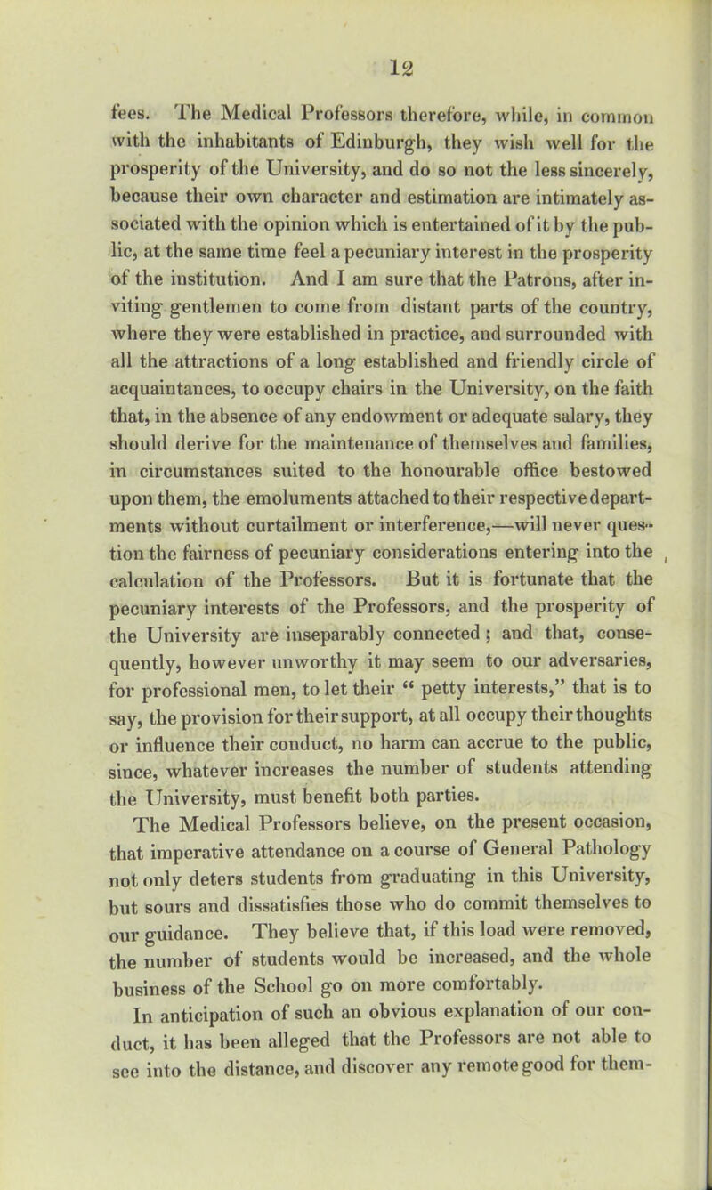 fees. The Medical Professors therefore, while, in common with the inhabitants of Edinburgh, they wish well for the prosperity of the University, and do so not the less sincerely, because their own character and estimation are intimately as- sociated with the opinion which is entertained of it by the pub- lic, at the same time feel a pecuniary interest in the prosperity of the institution. And I am sure that the Patrons, after in- viting gentlemen to come from distant parts of the country, where they were established in practice, and surrounded with all the attractions of a long established and friendly circle of acquaintances, to occupy chairs in the University, on the faith that, in the absence of any endowment or adequate salary, they should derive for the maintenance of themselves and families, in circumstances suited to the honourable office bestowed upon them, the emoluments attached to their respective depart- ments without curtailment or interference,—will never ques- tion the fairness of pecuniary considerations entering into the , calculation of the Professors. But it is fortunate that the pecuniary interests of the Professors, and the prosperity of the University are inseparably connected ; and that, conse- quently, however unworthy it may seem to our adversaries, for professional men, to let their “ petty interests,” that is to say, the provision for their support, at all occupy their thoughts or influence their conduct, no harm can accrue to the public, since, Avhatever increases the number of students attending the University, must benefit both parties. The Medical Professors believe, on the present occasion, that imperative attendance on a course of General Pathology not only detei's students from graduating in this University, but sours and dissatisfies those who do commit themselves to our guidance. They believe that, if this load were removed, the number of students would be increased, and the whole business of the School go on more comfortably. In anticipation of such an obvious explanation of our con- duct, it has been alleged that the Professors are not able to see into the distance, and discover any remote good for them-