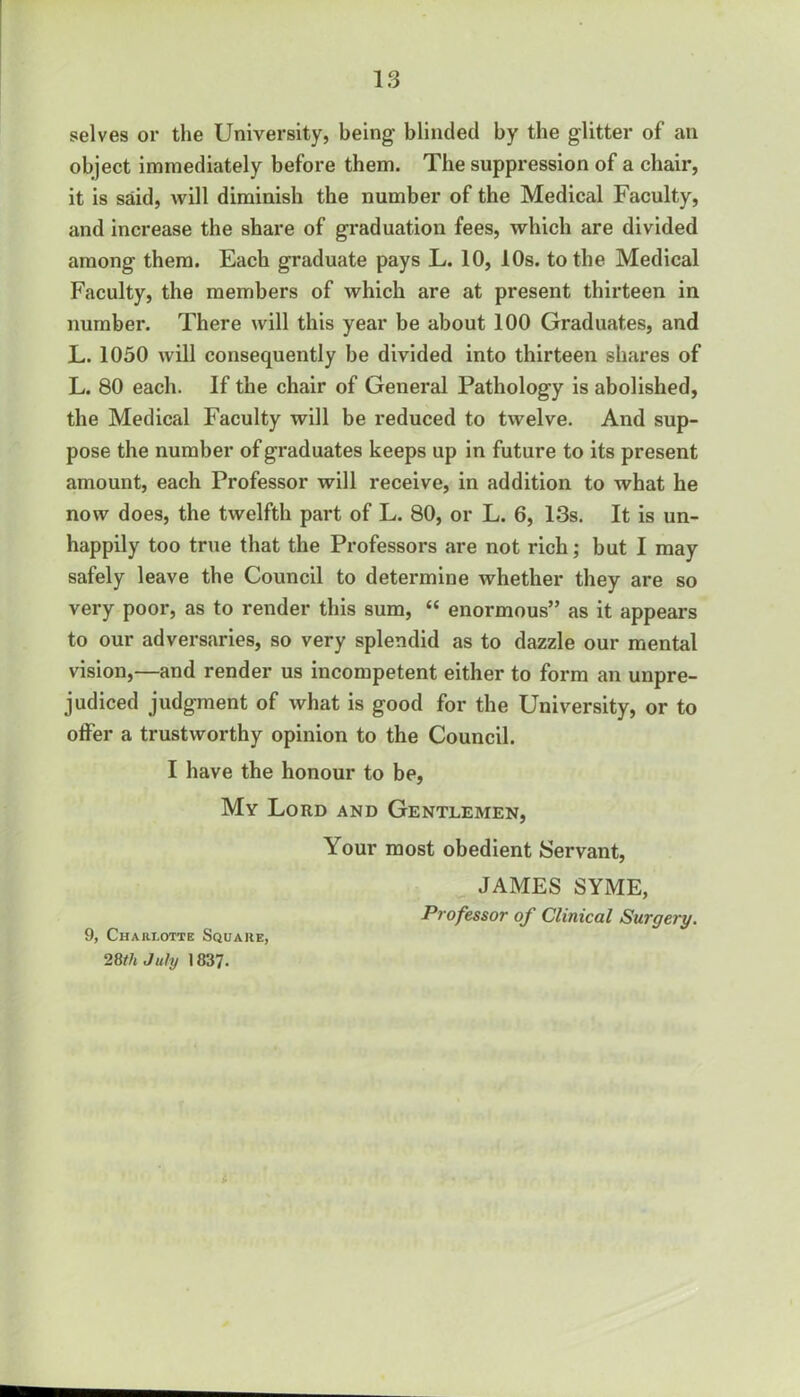 selves or the University, being blinded by the glitter of an object immediately before them. The suppression of a chair, it is said, will diminish the number of the Medical Faculty, and increase the share of graduation fees, which are divided among them. Each graduate pays L. 10, 10s. to the Medical Faculty, the members of which are at present thirteen in number. There will this year be about 100 Graduates, and L. 1050 will consequently be divided into thirteen shares of L. 80 each. If the chair of General Pathology is abolished, the Medical Faculty will be reduced to twelve. And sup- pose the number of graduates keeps up in future to its present amount, each Professor will receive, in addition to what he now does, the twelfth part of L. 80, or L. 6, 13s. It is un- happily too true that the Professors are not rich; but I may safely leave the Council to determine whether they are so very poor, as to render this sum, “ enormous” as it appears to our adversaries, so very splendid as to dazzle our mental vision,—and render us incompetent either to form an unpre- judiced judgment of what is good for the University, or to offer a trustworthy opinion to the Council. I have the honour to be, My Lord and Gentlemen, Your most obedient Servant, JAMES SYME, Professor of Clinical Surgery. 9, Charlotte Square, 28th July 1837.