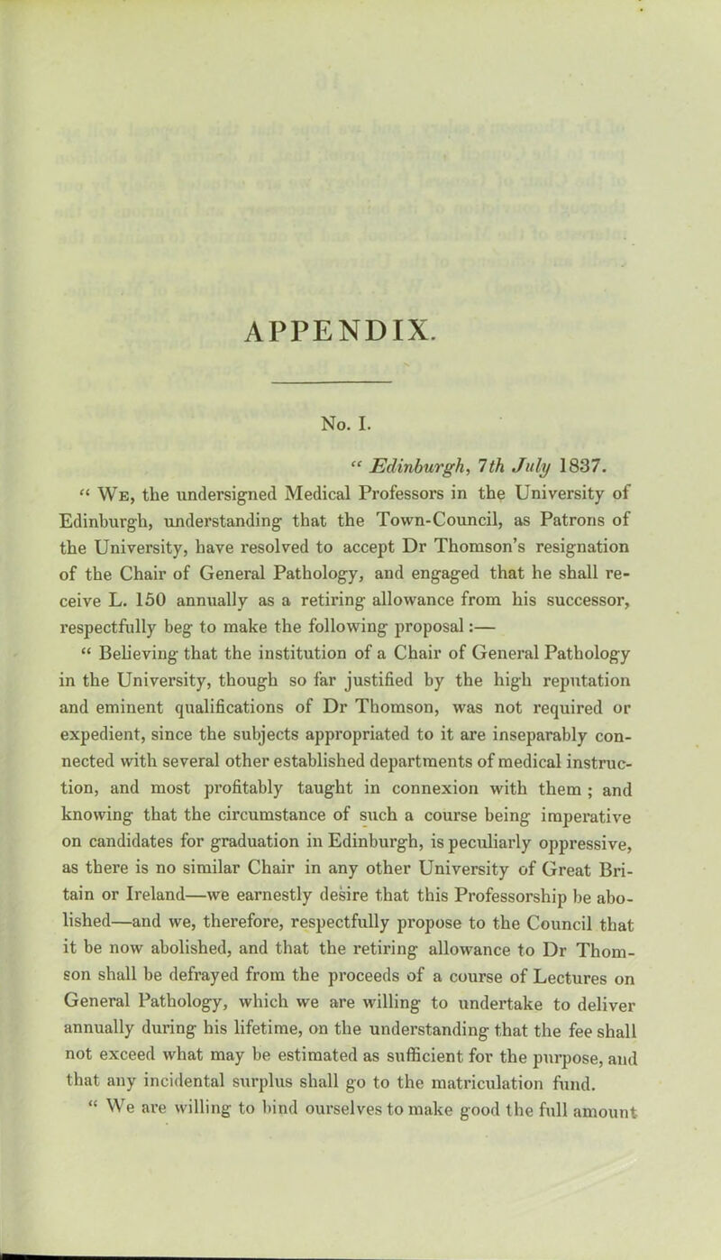 APPENDIX. No. I. “ Edinburgh, 7th July 1837. “ We, the undersigned Medical Professors in the University of Edinburgh, understanding that the Town-Council, as Patrons of the University, have resolved to accept Dr Thomson’s resignation of the Chair of General Pathology, and engaged that he shall re- ceive L. 150 annually as a retiring allowance from his successor, respectfully beg to make the following proposal:— “ Believing that the institution of a Chair of General Pathology in the University, though so far justified by the high reputation and eminent qualifications of Dr Thomson, was not required or expedient, since the subjects appropriated to it are inseparably con- nected with several other established departments of medical instruc- tion, and most profitably taught in connexion with them ; and knowing that the circumstance of such a course being imperative on candidates for graduation in Edinburgh, is peculiarly oppressive, as there is no similar Chair in any other University of Great Bri- tain or Ireland—we earnestly desire that this Professorship be abo- lished—and we, therefore, respectfully propose to the Council that it be now abolished, and that the retiring allowance to Dr Thom- son shall be defrayed from the proceeds of a course of Lectures on General Pathology, which we are willing to undertake to deliver annually during his lifetime, on the understanding that the fee shall not exceed what may be estimated as sufficient for the purpose, and that any incidental surplus shall go to the matriculation fund. “ We are willing to bind ourselves to make good the full amount