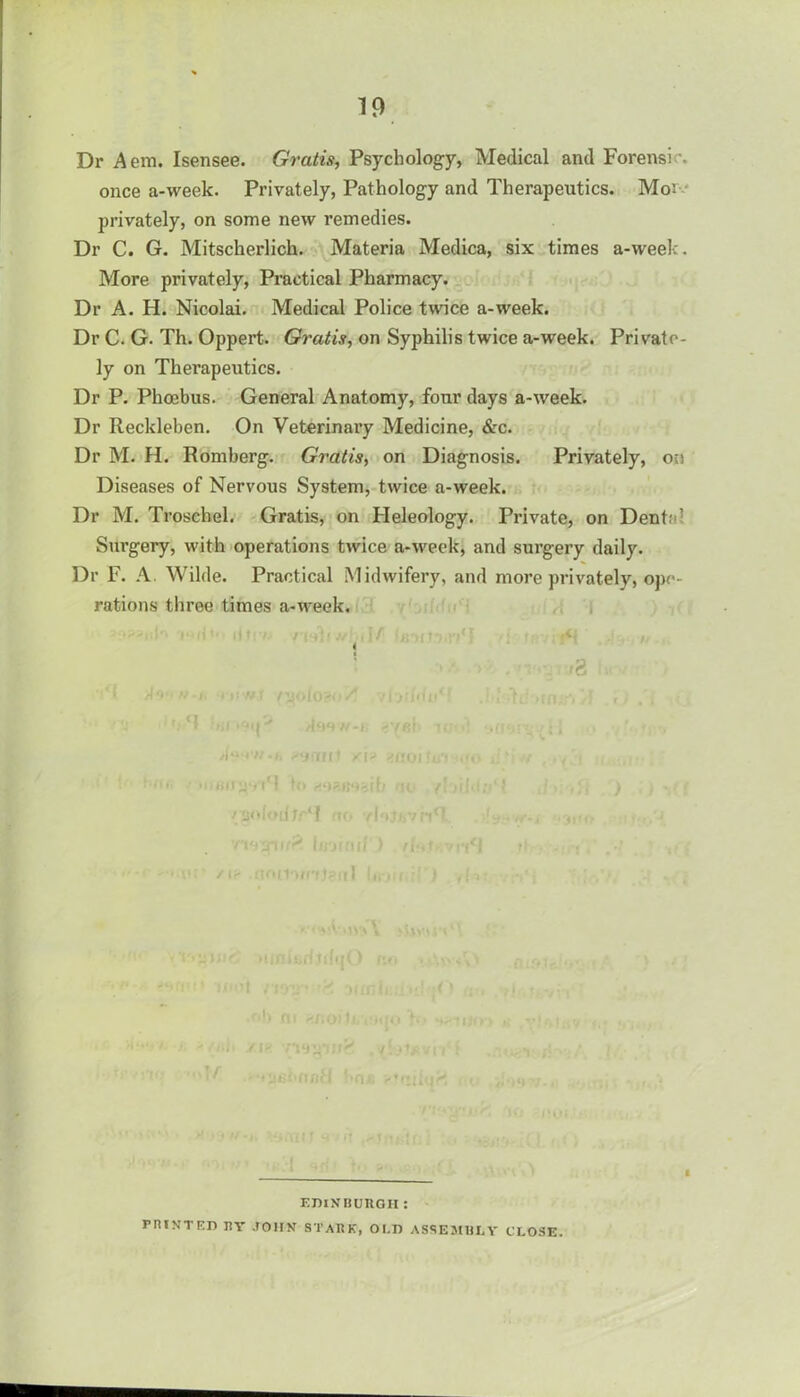 Dr Aem. Isensee. Gratis, Psychology, Medical and Forensic once a-\veek. Privately, Pathology and Therapeutics. Moi- privately, on some new remedies. Dr C. G. Mitscherlich. Materia Medica, six times a-week. More privately, Practical Pharmacy. Dr A. H. Nicolai. Medical Police twice a-week. Dr C. G. Th. Oppert. Gratis, on Syphilis twice a-week. Private- ly on Therapeutics. Dr P. Phoebus. General Anatomy, four days a-week. Dr Reckleben. On Veterinary Medicine, &c. Dr M. H. Romberg. Gratis, on Diagnosis. Privately, on Diseases of Nervous System, twice a-week. Dr M. Troschel. Gratis, on Heleology. Private, on Dente; Surgery, with operations twice a-week, and surgery daily. Dr F. A. Wilde. Practical Midwifery, and more privately, ope- rations three times a-week. i : . >2 . H99W-R A**4'n*h /\? 4fJG v ha* U) MPjMzib it //solodtr4? rto ri'jjiifr Cfiotnii ; r 1 ■t‘ f If. .vljlfi n -util • i EDINBURGH: PRINTED BY JOHN STAItK, OI.D ASSEMBLY CLOSE.