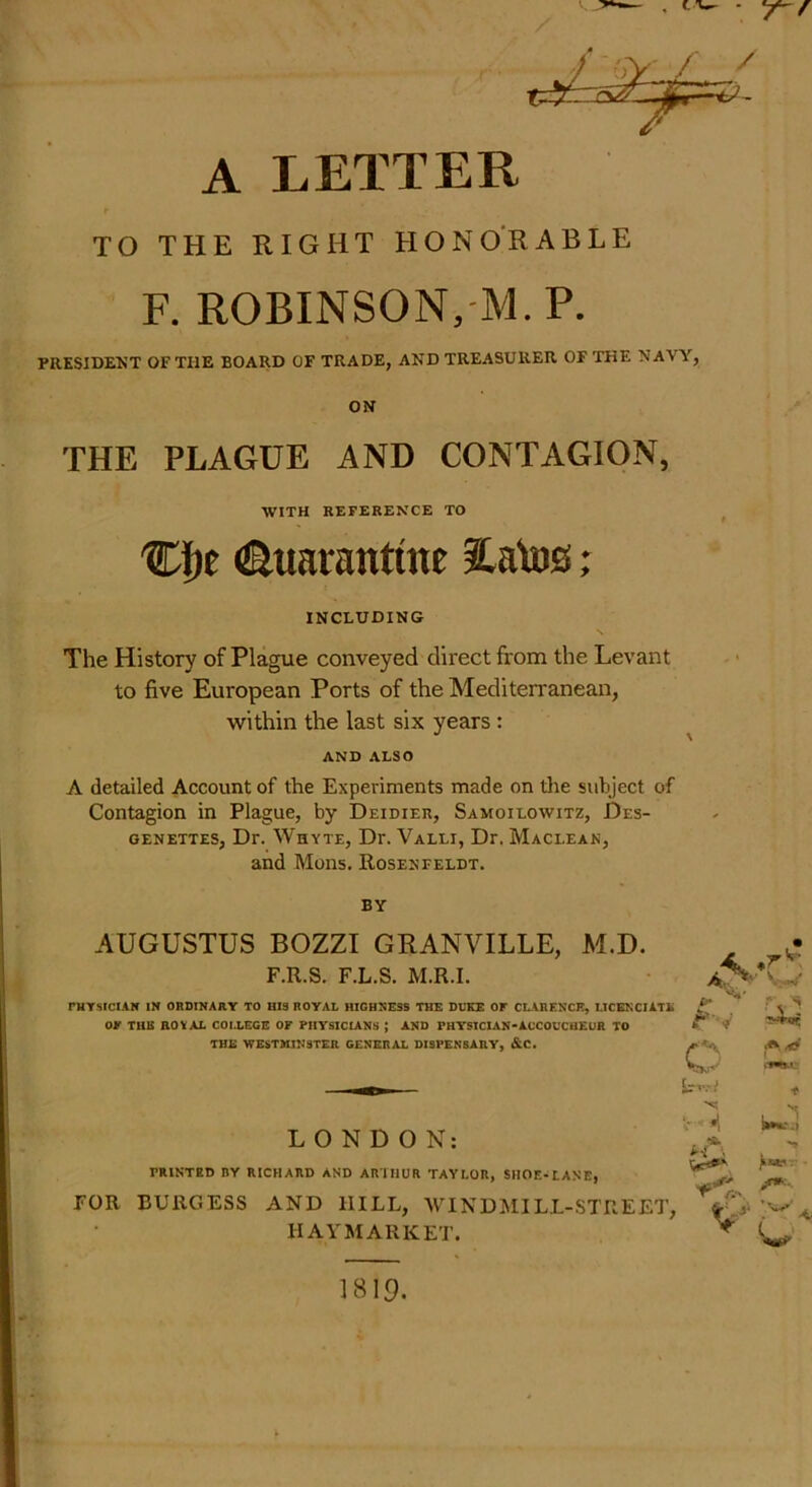 TO THE RIGHT HONORABLE F. ROBINSON,M.P. PRESIDENT OF THE BOARD OF TRADE, AND TREASURER OF THE NAVY, ON THE PLAGUE AND CONTAGION, WITH REFERENCE TO Cl)e Quarantine $.atos; INCLUDING The History of Plague conveyed direct from the Levant to five European Ports of the Mediterranean, within the last six years : AND ALSO A detailed Account of the Experiments made on the subject of Contagion in Plague, by Deidier, Samoilowitz, Des- genettes, Dr. Whyte, Dr. Valli, Dr. Maclean, and Mons. Roseneeldt. BY AUGUSTUS BOZZI GRANVILLE, M.D. F.R.S. F.L.S. M.R.I. rHYSlClAlf IN ORDINARY TO HIS ROYAL HIGHNESS THE DUKE OF CLARENCE, I.ICENCIATE OK THE ROYAL COLLEGE OF PHYSICIANS J AND PHYSICIAN-ACCOUCHEUR TO THE WESTMINSTER GENERAL DISPENSARY, &C. LONDON: PRINTED BY RICHARD AND ARTHUR TAYLOR, SHOE-LANE, FOR BURGESS AND HILL, WINDMILL-STREET, HAYMARKET. aS- • T ^ • w fv L., . W-J P- A . *• ;■ /**■• A y? <w 1819.