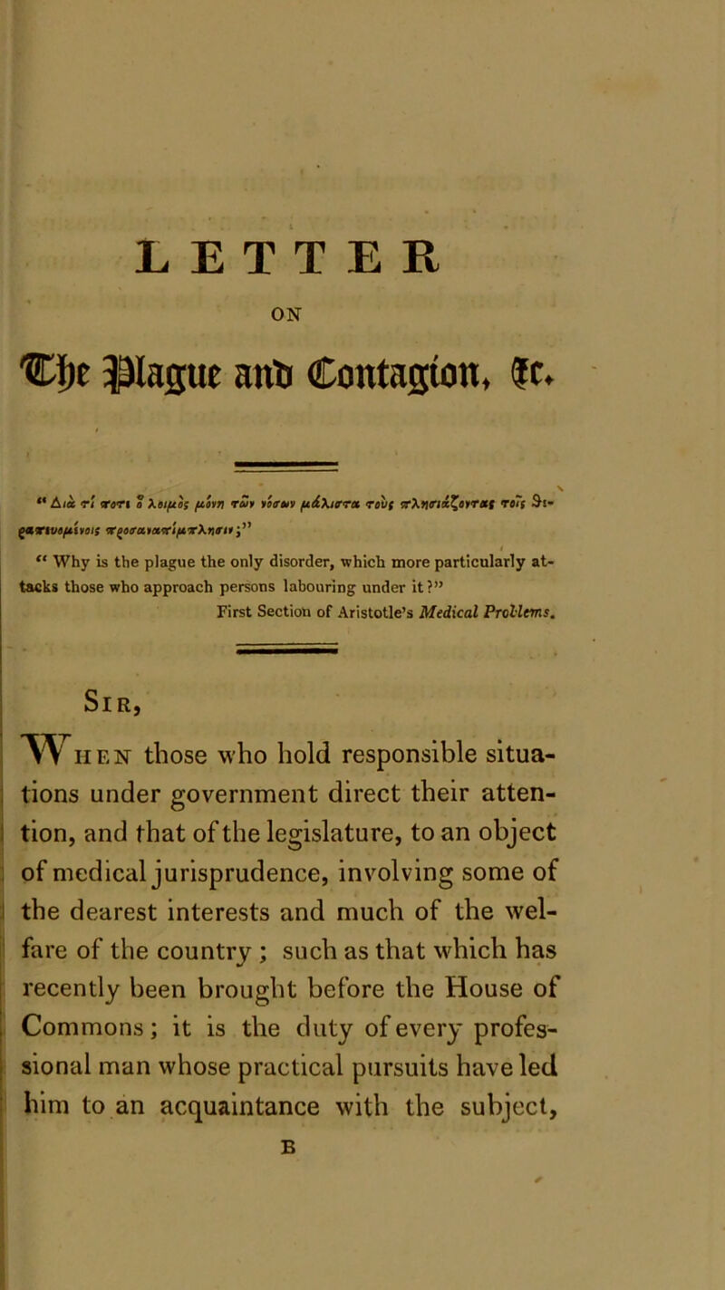 LETTER ON Cfje Pague anti Contagion, |c. “ Ala ri ran a Xai/aos potn rut team fidXitrra rav( rXtirid^atrxf ra~( S'S- gartvtft'itois r^orxtari/irknrit j” I “ Why is the plague the only disorder, which more particularly at- tacks those who approach persons labouring under it?” First Section of Aristotle’s Medical Prol-lms. Sir, When those who hold responsible situa- tions under government direct their atten- tion, and that of the legislature, to an object of medical jurisprudence, involving some of the dearest interests and much of the wel- fare of the country ; such as that which has recently been brought before the House of Commons; it is the duty of every profes- sional man whose practical pursuits have led him to an acquaintance with the subject, B