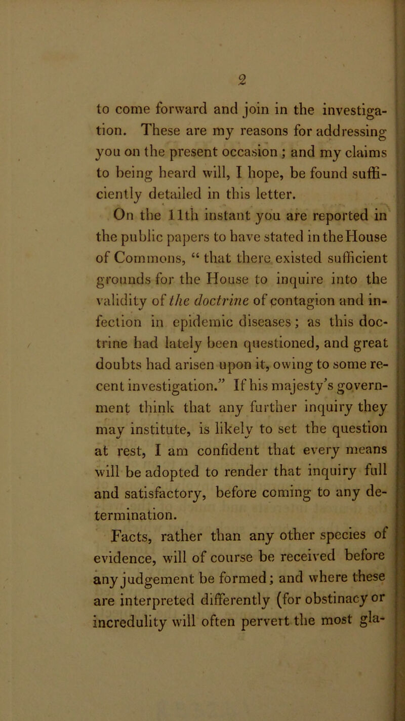 to come forward and join in the investiga- tion. These are my reasons for addressing you on the present occasion ; and my claims to being heard will, I hope, be found suffi- ciently detailed in this letter. On the 11th instant you are reported in the public papers to have stated in the House of Commons, “ that there existed sufficient grounds for the House to inquire into the validity of the doctrine of contagion and in- fection in epidemic diseases; as this doc- trine had lately been questioned, and great doubts had arisen upon it, owing to some re- cent investigation.” If his majesty’s govern- ment think that any further inquiry they may institute, is likely to set the question at rest, I am confident that every means will be adopted to render that inquiry lull and satisfactory, before coming to any de- termination. Facts, rather than any other species of evidence, will of course be received before any judgement be formed; and where these are interpreted differently (for obstinacy or incredulity will often pervert the most gla-